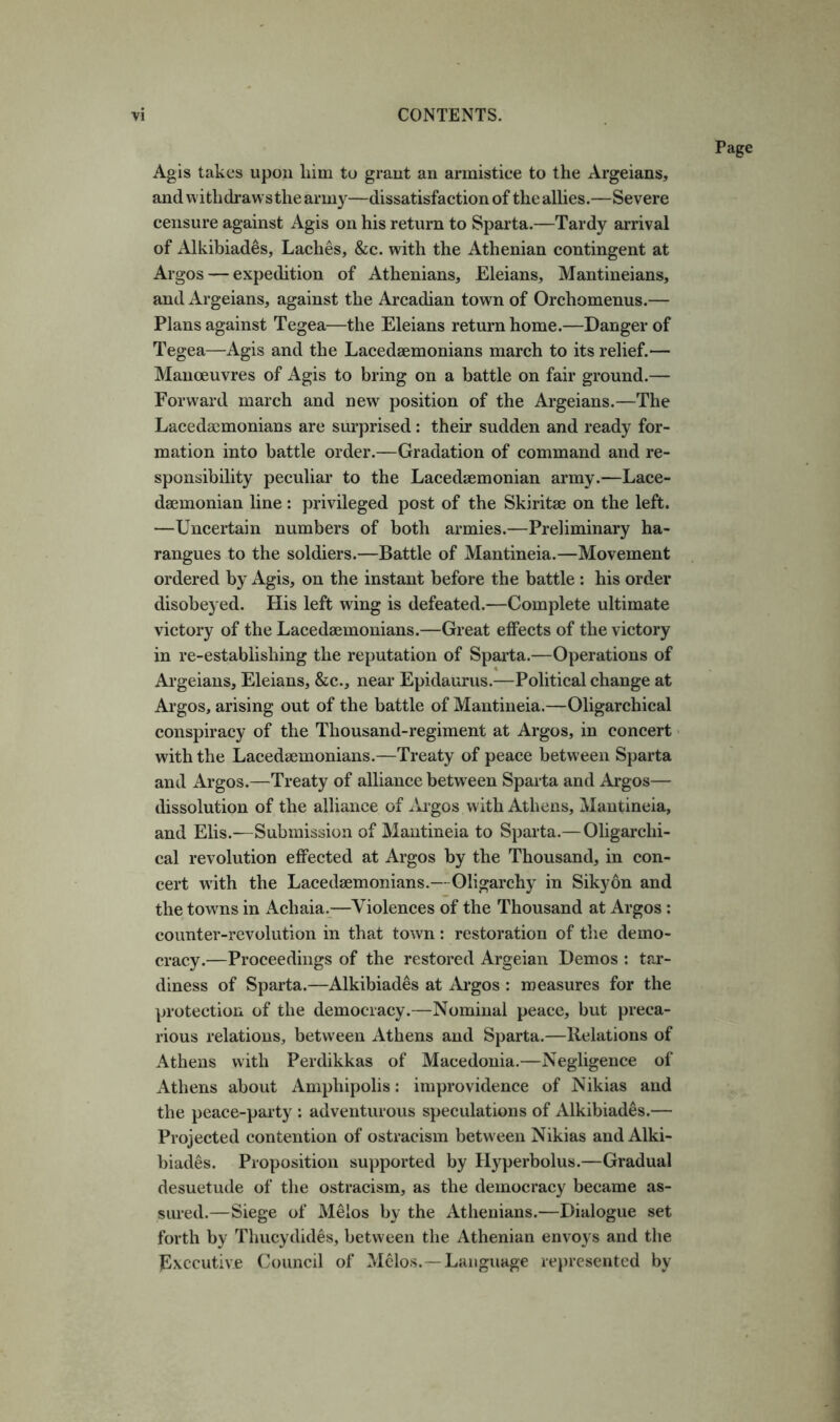 Agis takes upon him to grant an armistice to the Argeians, and vvithdrawsthe army—dissatisfaction of the allies.—Severe censure against Agis on his return to Sparta.—Tardy arrival of Alkibiades, Laches, &c. with the Athenian contingent at Argos — expedition of Athenians, Eleians, Mantineians, and Argeians, against the Arcadian town of Orchomenus.— Plans against Tegea—the Eleians return home.—Danger of Tegea—Agis and the Lacedaemonians march to its relief.— Manceuvres of Agis to bring on a battle on fair ground.— Forward march and new position of the Argeians.—The Lacedaemonians are surprised : their sudden and ready for- mation into battle order.—Gradation of command and re- sponsibility peculiar to the Lacedaemonian army.—Lace- daemonian line : privileged post of the Skiritae on the left. —Uncertain numbers of both armies.—Preliminary ha- rangues to the soldiers.—Battle of Mantineia.—Movement ordered by Agis, on the instant before the battle : his order disobeyed. His left wing is defeated.—Complete ultimate victory of the Lacedaemonians.—Great effects of the victory in re-establishing the reputation of Sparta.—Operations of Argeians, Eleians, &c., near Epidaurus.—Political change at Argos, arising out of the battle of Mantineia.—Oligarchical conspiracy of the Thousand-regiment at Argos, in concert with the Lacedaemonians.—Treaty of peace between Sparta and Argos.—Treaty of alliance between Sparta and Argos— dissolution of the alliance of lii’gos with Athens, Mantineia, and Elis.—Submission of Mantineia to Sparta.—Oligarchi- cal revolution effected at Argos by the Thousand, in con- cert with the Lacedaemonians.—Oligarchy in Sikyon and the towns in Achaia.—Violences of the Thousand at Argos; counter-revolution in that town: restoration of the demo- cracy.—Proceedings of the restored Argeian Demos : tar- diness of Sparta.—Alkibiades at Ai-gos : measures for the protection of the democracy.—Nominal peace, but preca- rious relations, between Athens and Sparta.—Relations of Athens with Perdikkas of Macedonia.—Negligence of Athens about Amphipolis: improvidence of Nikias and the peace-party : adventurous speculations of Alkibiades.— Projected contention of ostracism between Nikias and Alki- biades. Proposition supported by Hyperbolus.—Gradual desuetude of the ostracism, as the democracy became as- sured.—Siege of Melos by the Athenians.—Dialogue set forth by Thucydides, between the Athenian envoys and the Executive Council of Melos.—Language represented by