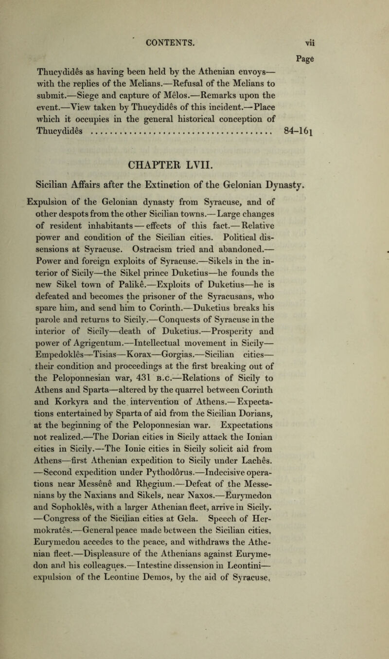 Page Thucydides as having been held by the Athenian envoys— with the replies of the Melians.—Refusal of the Melians to submit.—Siege and capture of Melos.—Remarks upon the event.—View taken by Thucydides of this incident.—Place which it occupies in the general historical conception of Thucydides 84-16| CHAPTER LVII. Sicilian Affairs after the Extinction of the Gelonian Dynasty. Expulsion of the Gelonian dynasty from Syracuse, and of other despots from the other Sicilian towns.—Large changes of resident inhabitants — effects of this fact.—Relative power and condition of the Sicilian cities. Political dis- sensions at Syracuse. Ostracism tried and abandoned.— Power and foreign exploits of Syracuse.—Sikels in the in- terior of Sicily—the Sikel prince Duketius—he founds the new Sikel town of Palike.—Exploits of Duketius—he is defeated and becomes the prisoner of the Syracusans, who spare him, and send him to Corinth.—Duketius breaks his parole and returns to Sicily.—Conquests of Syracuse in the interior of Sicily—death of Duketius.—Prosperity and power of Agrigentum.—Intellectual movement in Sicily— Empedokles—Tisias—Korax—Gorgias.—Sicilian cities— their condition and proceedings at the first breaking out of the Peloponnesian war, 431 b.c.—Relations of Sicily to Athens and Sparta—altered by the quarrel between Corinth and Korkyra and the intervention of Athens.—Expecta- tions entertained by Sparta of aid from the Sicilian Dorians, at the beginning of the Peloponnesian war. Expectations not realized.—The Dorian cities in Sicily attack the Ionian cities in Sicily.—The Ionic cities in Sicily solicit aid from Athens—first Athenian expedition to Sicily under Laches. —Second expedition under Pythodorus.—Indecisive opera- tions near Messene and Rhegium.—Defeat of the Messe- nians by the Naxians and Sikels, near Naxos.—Eurymedon and Sophokles, with a larger Athenian fleet, arrive in Sicily. —Congress of the Sicilian cities at Gela. Speech of Her- raokrates.—General peace made between the Sicilian cities, Eurymedon accedes to the peace, and withdraws the Athe- nian fleet.—Displeasure of the Athenians against Euryme- don and his colleagues.—Intestine dissension in Leontini— expulsion of the Leontine Demos, by the aid of Syracuse,