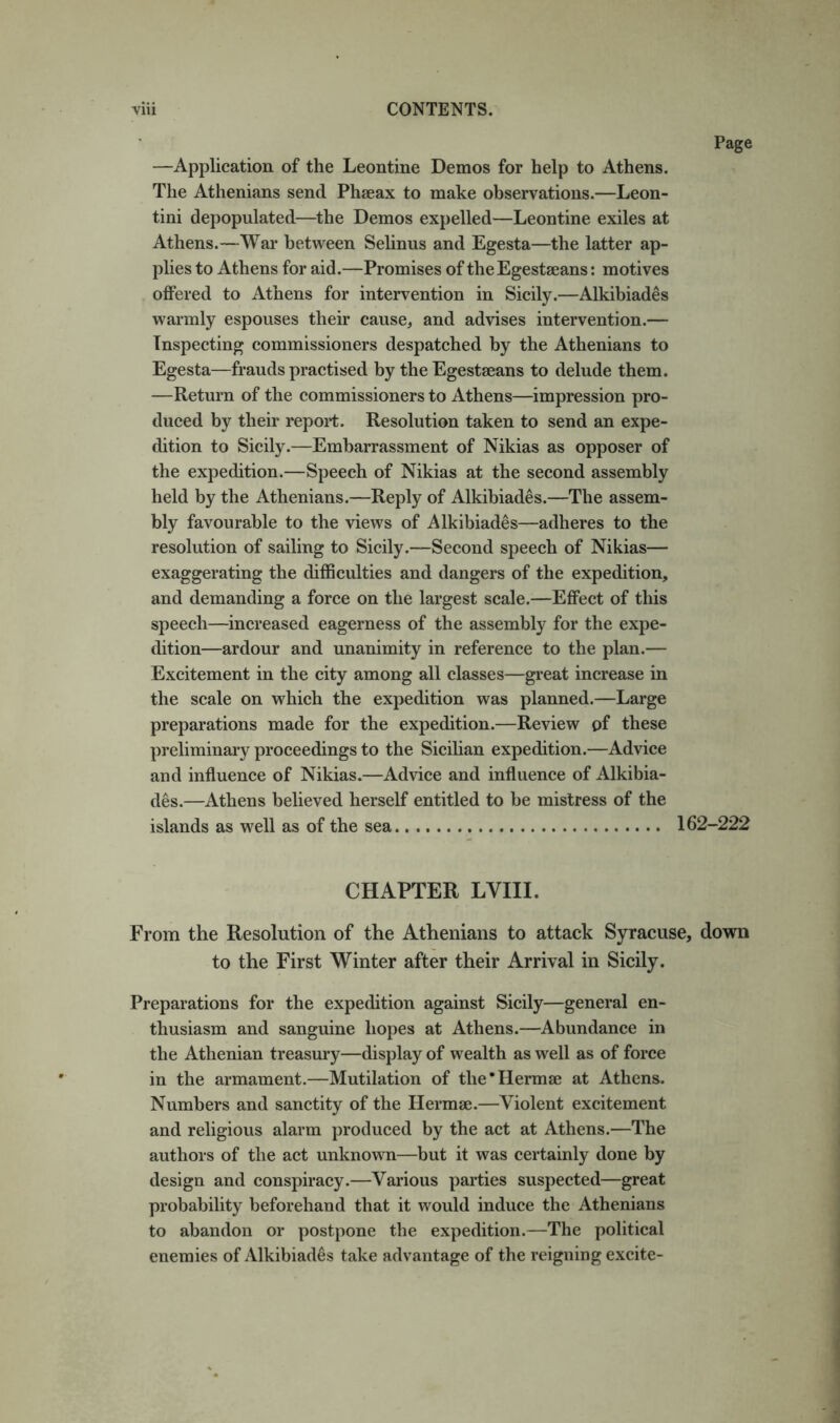 —Application of the Leontine Demos for help to Athens. The Athenians send Phseax to make observations.—Leon- tini depopulated—the Demos expelled—Leontine exiles at Athens.—War between Selinus and Egesta—the latter ap- plies to Athens for aid.—Promises of theEgestaeans: motives offered to Athens for intervention in Sicily.—Alkibiades warmly espouses their cause, and advises intervention.— Inspecting commissioners despatched by the Athenians to Egesta—frauds practised by the Egestaeans to delude them. —Return of the commissioners to Athens—impression pro- duced by their report. Resolution taken to send an expe- dition to Sicily.—Embarrassment of Nikias as opposer of the expedition.—Speech of Nikias at the second assembly held by the Athenians.—Reply of Alkibiades.—The assem- bly favourable to the views of Alkibiades—adheres to the resolution of sailing to Sicily.—Second speech of Nikias— exaggerating the difficulties and dangers of the expedition, and demanding a force on the largest scale.—Effect of this speech—increased eagerness of the assembly for the expe- dition—ardour and unanimity in reference to the plan.— Excitement in the city among all classes—great increase in the scale on which the expedition was planned.—Large preparations made for the expedition.—Review of these preliminary proceedings to the Sicilian expedition.—Advice and influence of Nikias.—Advice and influence of Alkibia- des.—Athens believed herself entitled to be mistress of the islands as well as of the sea 162-222 CHAPTER LVIII. From the Resolution of the Athenians to attack Syracuse, down to the First Winter after their Arrival in Sicily. Preparations for the expedition against Sicily—general en- thusiasm and sanguine hopes at Athens.—Abundance in the Athenian treasury—display of wealth as well as of force in the armament.—Mutilation of the’IIermae at Athens. Numbers and sanctity of the Hermae.—Violent excitement and religious alarm produced by the act at Athens.—The authors of the act unknown—but it was certainly done by design and conspiracy.—Various parties suspected—great probability beforehand that it would induce the Athenians to abandon or postpone the expedition.—The political enemies of Alkibiades take advantage of the reigning excite-