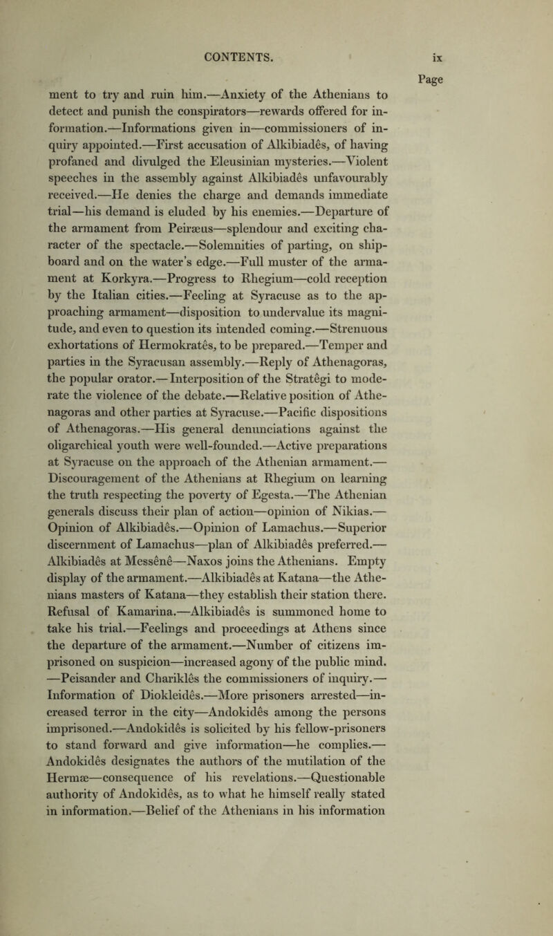 Page ment to try and ruin him.—Anxiety of the Athenians to detect and punish the conspirators—rewards oflPered for in- formation.—Informations given in—commissioners of in- quiry appointed.—First accusation of Alkibiades, of having profaned and divulged the Eleusinian mysteries.—Violent speeches in the assembly against Alkibiades unfavourably received.—He denies the charge and demands immediate trial—his demand is eluded by his enemies.—Departure of the armament from Peirseus—splendour and exciting cha- racter of the spectacle.—Solemnities of parting, on ship- board and on the water’s edge.—Full muster of the arma- ment at Korkyra.—Progress to Rhegium—cold reception by the Italian cities.—Feeling at Syracuse as to the ap- proaching armament—disposition to undervalue its magni- tude, and even to question its intended coming.—Strenuous exhortations of Hermokrates, to be prepared.—Temper and parties in the Syracusan assembly.—Reply of Athenagoras, the popular orator.—Interposition of the Strategi to mode- rate the violence of the debate.—Relative position of Athe- nagoras and other parties at Syracuse.—Pacific dispositions of Athenagoras.—His general denunciations against the oligarchical youth were well-founded.—Active preparations at Syracuse on the approach of the Athenian armament.— Discouragement of the Athenians at Rhegium on learning the truth respecting the poverty of Egesta.—The Athenian generals discuss their plan of action—opinion of Nikias.— Opinion of Alkibiades.—Opinion of Lamachus.—Superior discernment of Lamachus—plan of Alkibiades preferred.— Alkibiades at Messene—Naxos joins the Athenians. Empty display of the armament.—Alkibiades at Katana—the Athe- nians masters of Katana—they establish their station there. Refusal of Kamarina.—Alkibiades is summoned home to take his trial.—Feelings and proceedings at Athens since the departure of the armament.—Number of citizens im- prisoned on suspicion—increased agony of the public mind. —Peisander and Charikles the commissioners of inquiry.— Information of Diokleides.—More prisoners arrested—in- creased terror in the city—Andokides among the persons imprisoned.—Andokides is solicited by his fellow-prisoners to stand forward and give information—he complies.— Andokides designates the authors of the mutilation of the Hermae—consequence of his revelations.—Questionable authority of Andokides, as to what he himself really stated in information.—Belief of the Athenians in his information