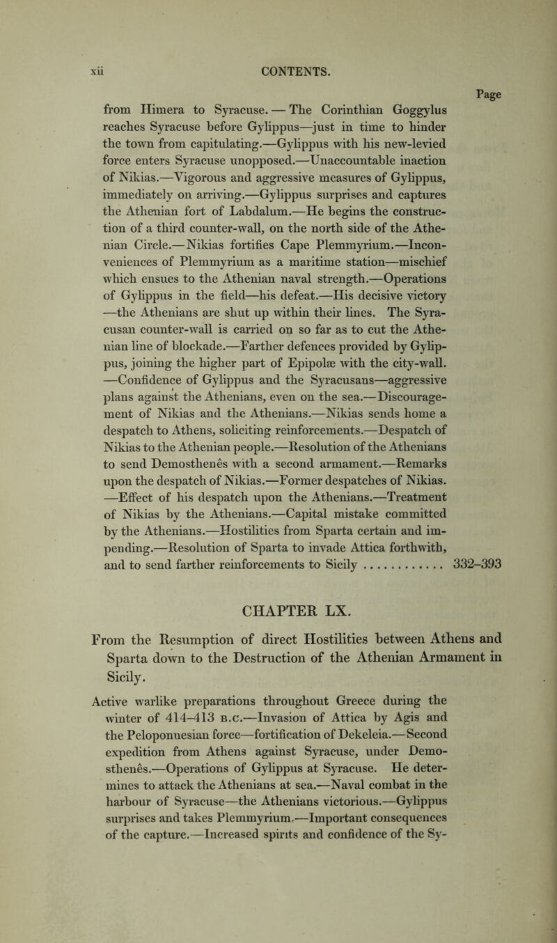 from Himera to Syracuse. — The Corinthian Goggylus reaches Syracuse before Gylippus—^just in time to hinder the town from capitulating.—Gylippus with his new-levied force enters Syracuse unopposed.—Unaccountable inaction of Nikias.—Vigorous and aggressive measures of Gyhppus, immediately on arriving.—Gylippus surprises and captures the Athenian fort of Labdalum.—He begins the construc- tion of a third counter-wall, on the north side of the Athe- nian Circle.—Nikias fortifies Cape Plemmyrium.—Incon- veniences of Plemmyrium as a maritime station—mischief which ensues to the Athenian naval strength.—Operations of Gylippus in the field—his defeat.—His decisive victory —the Athenians are shut up within their fines. The Syra- cusan counter-w'all is carried on so far as to cut the Athe- nian fine of blockade.—Farther defences provided by Gyfip- pus, joining the higher part of Epipolse with the city-wall. —Confidence of Gylippus and the Syracusans—aggressive plans against the Athenians, even on the sea.—Discourage- ment of Nikias and the Athenians.—Nikias sends home a despatch to Athens, soliciting reinforcements.—Despatch of Nikias to the Athenian people.—Resolution of the Athenians to send Demosthenes with a second armament.—Remarks upon the despatch of Nikias.—Former despatches of Nikias. —Effect of his despatch upon the Athenians.—Treatment of Nikias by the Athenians.—Capital mistake committed by the Athenians.—Hostilities from Sparta certain and im- pending.—Resolution of Sparta to invade Attica forthwith, and to send farther reinforcements to Sicily 332-393 CHAPTER LX. From the Resumption of direct Hostilities between Athens and Sparta down to the Destruction of the Athenian Armament in Sicily. Active warlike preparations throughout Greece during the winter of 414-413 b.c.—Invasion of Attica by Agis and the Peloponnesian force—fortification of Dekeleia.—Second expedition from Athens against Syracuse, under Demo- sthenes.—Operations of Gylippus at Syracuse. He deter- mines to attack the Athenians at sea.—Naval combat in the harbour of Syracuse—the Athenians victorious.—Gylippus surprises and takes Plemmyrium,—Important consequences of the capture.—Increased spirits and confidence of the Sy-