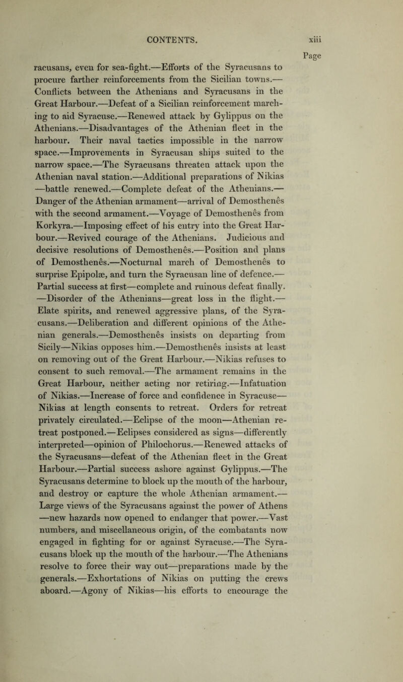 racusans, even for sea-fight.—Efforts of the Syracusans to procure farther reinforcements from the Sicilian towns.— Conflicts between the Athenians and S)n’acusans in the Great Harbour.—Defeat of a Sicilian reinforcement march- ing to aid Syracuse.—Renewed attack by Gylippus on the Athenians.—Disadvantages of the Athenian fleet in the harbour. Their naval tactics impossible in the narrow space.—Improvements in Syracusan ships suited to the narrow space.—The Syracusans threaten attack upon the Athenian naval station.—Additional preparations of Nikias —battle renewed.—Complete defeat of the Athenians.— Danger of the Athenian armament—arrival of Demosthenes with the second armament.—Voyage of Demosthenes from Korkyra.—Imposing effect of his entry into the Great Har- bour.—Revived courage of the Athenians. Judicious and decisive resolutions of Demosthenes.—Position and plans of Demosthenes.—Nocturnal march of Demosthenes to surprise Epipolae, and turn the Syracusan line of defence.— Partial success at first—complete and ruinous defeat finally. —Disorder of the Athenians—great loss in the flight.— Elate spirits, and renewed aggressive plans, of the Syra- cusans.—Deliberation and different opinions of the Athe- nian generals.—Demosthenes insists on departing from Sicily—Nikias opposes him.—Demosthenes insists at least on removing out of the Great Harbour.—Nikias refuses to consent to such removal.—The armament remains in the Great Harbour, neither acting nor retiring.—Infatuation of Nikias.—Increase of force and confidence in Syracuse— Nikias at length consents to retreat. Orders for retreat privately circulated.—Eclipse of the moon—Athenian re- treat postponed.—Eclipses considered as signs—differently interpreted—opinion of Philochorus.—Renewed attacks of the Syracusans—defeat of the Athenian fleet in the Great Harbour.—Partial success ashore against Gylippus.—The Syracusans determine to block up the mouth of the harbour, and destroy or capture the whole Athenian armament.— Large views of the Syracusans against the power of Athens —new hazards now opened to endanger that power.—Vast numbers, and miscellaneous origin, of the combatants now engaged in fighting for or against Syracuse.—The Syra- cusans block up the mouth of the harbom’.—The Athenians resolve to force their way out—preparations made by the generals.—Exhortations of Nikias on putting the crews aboard.—Agony of Nikias—his efforts to encourage the