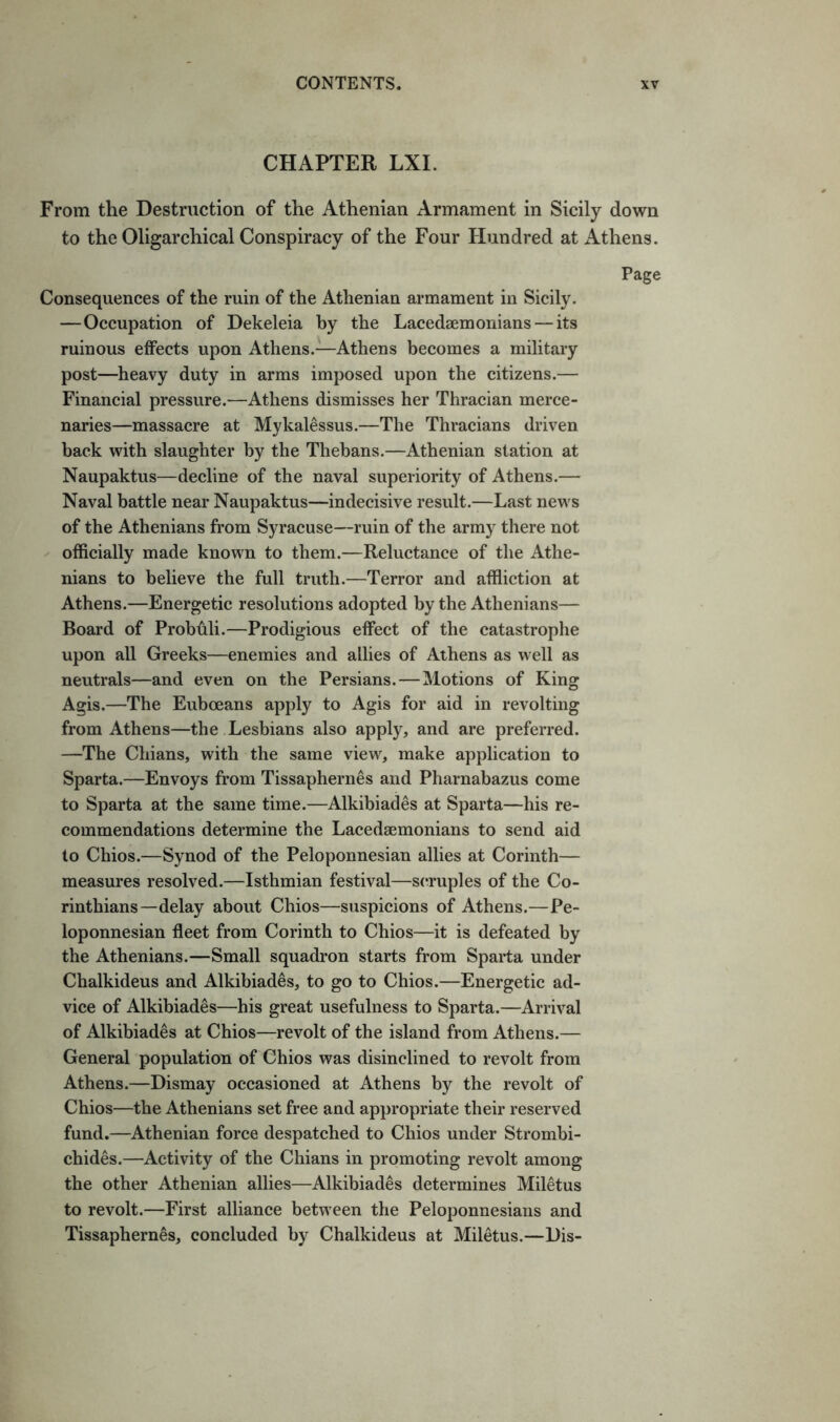 CHAPTER LXL From the Destruction of the Athenian Armament in Sicily down to the Oligarchical Conspiracy of the Four Hundred atxithens. Page Consequences of the ruin of the Athenian armament in Sicily. —Occupation of Dekeleia by the Lacedaemonians — its ruinous effects upon Athens.—Athens becomes a military post—heavy duty in arms imposed upon the citizens.— Financial pressure.—Athens dismisses her Thracian merce- naries—massacre at Mykalessus.—The Thracians driven back with slaughter by the Thebans.—Athenian station at Naupaktus—decline of the naval superiority of Athens.— Naval battle near Naupaktus—indecisive result.—Last news of the Athenians from Syracuse—ruin of the army there not officially made known to them.—Reluctance of the Athe- nians to believe the full truth.—Terror and affliction at Athens.—Energetic resolutions adopted by the Athenians— Board of Probuli.—Prodigious effect of the catastrophe upon all Greeks—enemies and allies of Athens as well as neutrals—and even on the Persians.—Motions of King Agis.—The Euboeans apply to Agis for aid in revolting from Athens—the Lesbians also apply, and are preferred. —The Chians, with the same view, make application to Sparta.—Envoys from Tissaphernes and Pharnabazus come to Sparta at the same time.—Alkibiades at Sparta—his re- commendations determine the Lacedaemonians to send aid to Chios.—Synod of the Peloponnesian allies at Corinth— measures resolved.—Isthmian festival—s(Tuples of the Co- rinthians—delay about Chios—suspicions of Athens.—Pe- loponnesian fleet from Corinth to Chios—it is defeated by the Athenians.—Small squadron starts from Sparta under Chalkideus and Alkibiades, to go to Chios.—Energetic ad- vice of Alkibiades—bis great usefulness to Sparta.—Arrival of Alkibiades at Chios—revolt of the island from Athens.— General population of Chios was disinclined to revolt from Athens.—Dismay occasioned at Athens by the revolt of Chios—the Athenians set free and appropriate their reserved fund.—Athenian force despatched to Chios under Strombi- chides.—Activity of the Chians in promoting revolt among the other Athenian allies—Alkibiades determines Miletus to revolt.—First alliance between the Peloponnesians and Tissaphernes, concluded by Chalkideus at Miletus.—Dis-