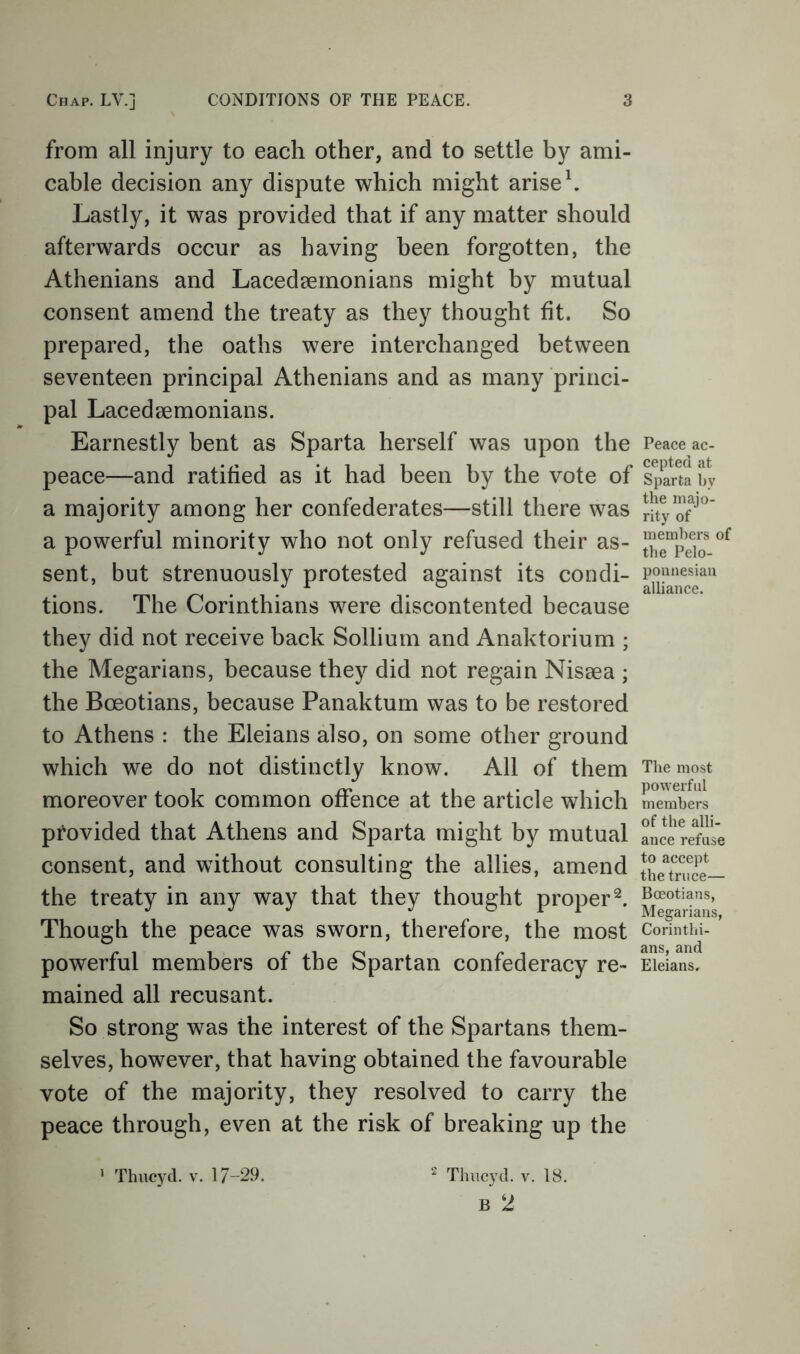 from all injury to each other, and to settle by ami- cable decision any dispute which might arise h Lastly, it was provided that if any matter should afterwards occur as having been forgotten, the Athenians and Lacedsemonians might by mutual consent amend the treaty as they thought fit. So prepared, the oaths were interchanged between seventeen principal Athenians and as many princi- pal Lacedaemonians. Earnestly bent as Sparta herself was upon the peace—and ratified as it had been by the vote of a majority among her confederates—still there was a powerful minority who not only refused their as- sent, but strenuously protested against its condi- tions. The Corinthians were discontented because they did not receive back Sollium and Anaktorium ; the Megarians, because they did not regain Nisaea ; the Boeotians, because Panaktum was to be restored to Athens : the Eleians also, on some other ground which we do not distinctly know. All of them moreover took common offence at the article which pfovided that Athens and Sparta might by mutual consent, and without consulting the allies, amend the treaty in any way that they thought proper^. Though the peace was sworn, therefore, the most powerful members of the Spartan confederacy re- mained all recusant. So strong was the interest of the Spartans them- selves, however, that having obtained the favourable vote of the majority, they resolved to carry the peace through, even at the risk of breaking up the Peace ac- cepted at Sparta by the majo- rity of members of the Pelo- ponnesian alliance. The most powerful members of the alli- ance refuse to accept the truce— Boeotians, Megarians, Corinthi- ans, and Eleians, Thucyd. v. 17-29. ^ Thucyd. v. 18. B 2