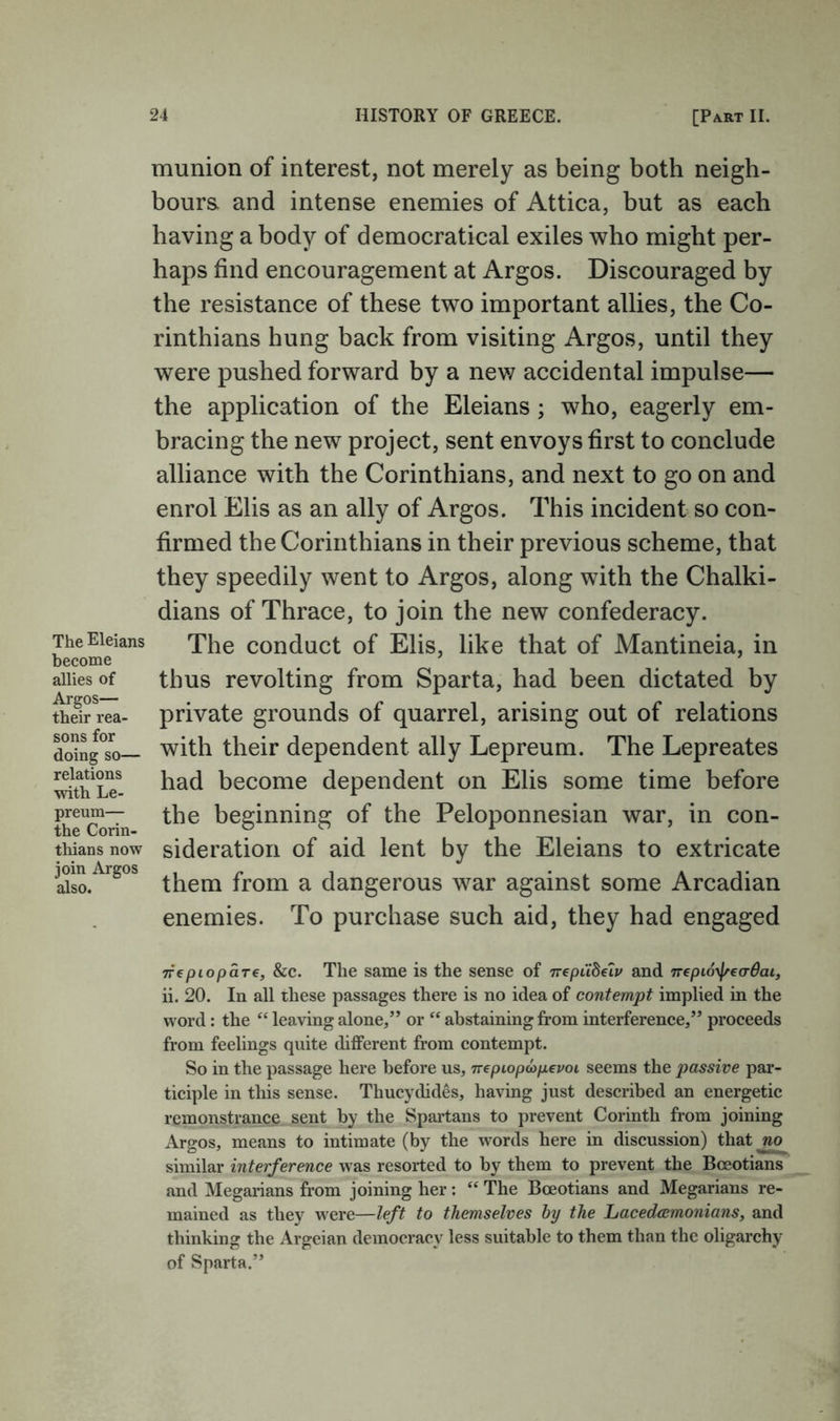 The Eleians become allies of Argos— their rea- sons for doing so— relations with Le- preum— the Corin- tliians now join Argos also. munion of interest, not merely as being both neigh- boura and intense enemies of Attica, but as each having a body of democratical exiles who might per- haps find encouragement at Argos. Discouraged by the resistance of these two important allies, the Co- rinthians hung back from visiting Argos, until they were pushed forward by a new accidental impulse— the application of the Eleians; who, eagerly em- bracing the new project, sent envoys first to conclude alliance with the Corinthians, and next to go on and enrol Elis as an ally of Argos. This incident so con- firmed the Corinthians in their previous scheme, that they speedily went to Argos, along with the Chalki- dians of Thrace, to join the new confederacy. The conduct of Elis, like that of Mantineia, in thus revolting from Sparta, had been dictated by private grounds of quarrel, arising out of relations with their dependent ally Lepreum. The Lepreates had become dependent on Elis some time before the beginning of the Peloponnesian war, in con- sideration of aid lent by the Eleians to extricate them from a dangerous war against some Arcadian enemies. To purchase such aid, they had engaged Trep top a re, &c. The same is the sense of TrepCihelv and TTepio-^ea^dai, ii. 20. In all these passages there is no idea of contempt implied in the word: the “ leaving alone,” or “ abstaining from interference,” proceeds from feelings quite different from contempt. So in the passage here before us, Trepiopcopevoi seems the passive par- ticiple in this sense. Thucydides, having just described an energetic remonsfrance sent by the Spartans to prevent Corinth from joining Argos, means to intimate (by the words here in discussion) that similar interference was resorted to by them to prevent the Boeotians and Megarians from joining her: “ The Boeotians and Megarians re- mained as they were—left to themselves hy the Lacedcemonians, and thinking the Argeian democracy less suitable to them than the oligarchy of Sparta.”