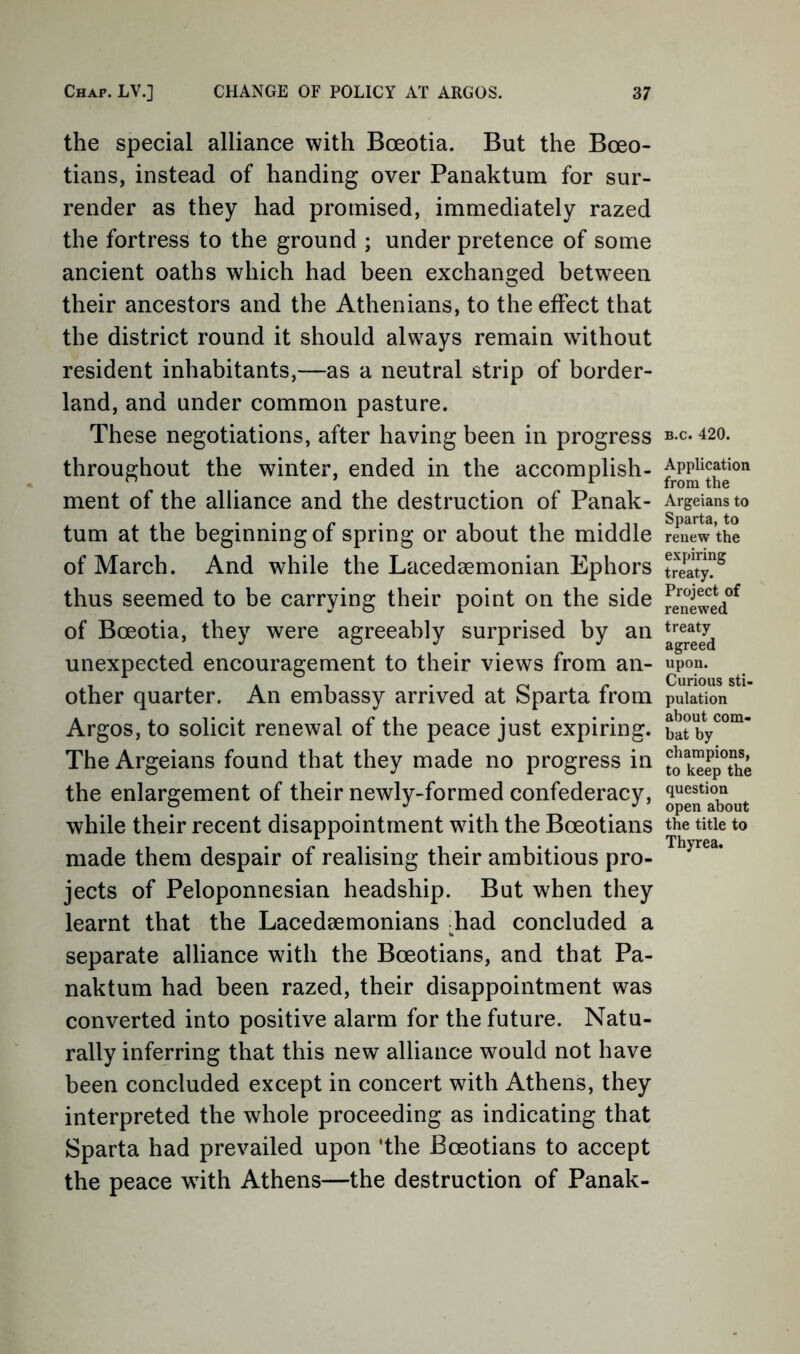 the special alliance with Boeotia. But the Boeo- tians, instead of handing over Panaktum for sur- render as they had promised, immediately razed the fortress to the ground ; under pretence of some ancient oaths which had been exchanged between their ancestors and the Athenians, to the effect that the district round it should always remain without resident inhabitants,—as a neutral strip of border- land, and under common pasture. These negotiations, after having been in progress throughout the winter, ended in the accomplish- ment of the alliance and the destruction of Panak- tum at the beginning of spring or about the middle of March. And while the Lacedaemonian Ephors thus seemed to be carrying their point on the side of Boeotia, they were agreeably surprised by an unexpected encouragement to their views from an- other quarter. An embassy arrived at Sparta from Argos, to solicit renewal of the peace just expiring. The Argeians found that they made no progress in the enlargement of their newly-formed confederacy, while their recent disappointment wdth the Boeotians made them despair of realising their ambitious pro- jects of Peloponnesian headship. But when they learnt that the Lacedaemonians -had concluded a separate alliance with the Boeotians, and that Pa- naktum had been razed, their disappointment was converted into positive alarm for the future. Natu- rally inferring that this new alliance wmuld not have been concluded except in concert with Athens, they interpreted the whole proceeding as indicating that Sparta had prevailed upon 'the Boeotians to accept the peace with Athens—the destruction of Panak- B.c. 420. Application from the Argeians to Sparta, to renew the expiring treaty. Project of renewed treaty agreed upon. Curious sti- pulation about com- bat by champions, to keep the question open about the title to Thyrea.