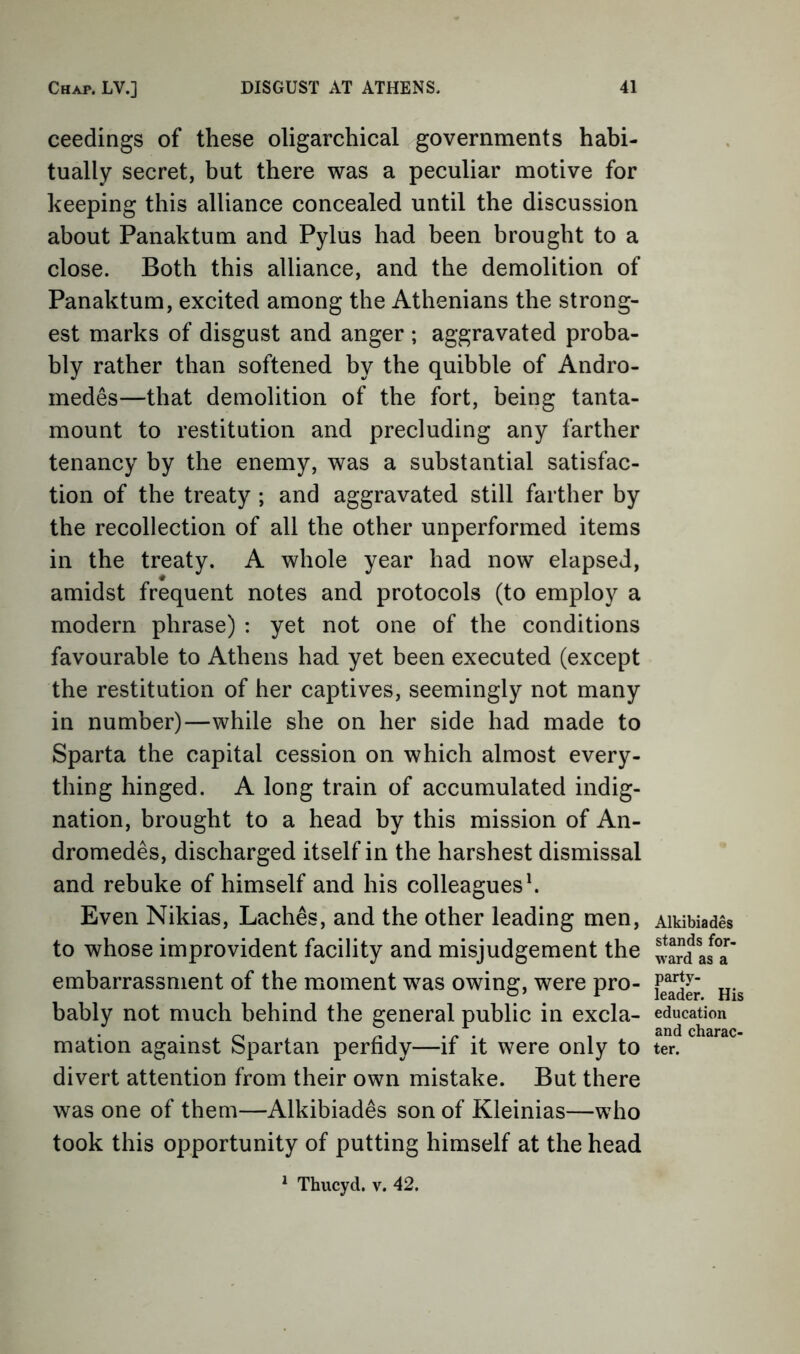 ceedings of these oligarchical governments habi- tually secret, but there was a peculiar motive for keeping this alliance concealed until the discussion about Panaktum and Pylus had been brought to a close. Both this alliance, and the demolition of Panaktum, excited among the Athenians the strong- est marks of disgust and anger ; aggravated proba- bly rather than softened by the quibble of Andro- medes—that demolition of the fort, being tanta- mount to restitution and precluding any farther tenancy by the enemy, was a substantial satisfac- tion of the treaty ; and aggravated still farther by the recollection of all the other unperformed items in the treaty. A whole year had now elapsed, amidst frequent notes and protocols (to employ a modern phrase) : yet not one of the conditions favourable to Athens had yet been executed (except the restitution of her captives, seemingly not many in number)—while she on her side had made to Sparta the capital cession on which almost every- thing hinged. A long train of accumulated indig- nation, brought to a head by this mission of An- dromedes, discharged itself in the harshest dismissal and rebuke of himself and his colleagues h Even Nikias, Laches, and the other leading men, to whose improvident facility and misjudgement the embarrassment of the moment was owing, were pro- bably not much behind the general public in excla- mation against Spartan perfidy—if it were only to divert attention from their own mistake. But there was one of them—Alkibiades son of Kleinias—who took this opportunity of putting himself at the head ^ Thucyd. v. 42. Alkibiades stands for- ward as a party- leader. His education and charac- ter.