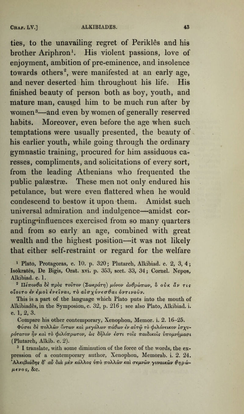 ties, to the unavailing regret of Perikl^s and his brother Ariphronh His violent passions, love of enjoyment, ambition of pre-eminence, and insolence towards others^, were manifested at an early age, and never deserted him throughout his life. His finished beauty of person both as boy, youth, and mature man, caused him to be much run after by women^—and even by women of generally reserved habits. Moreover, even before the age when such temptations were usually presented, the beauty of his earlier youth, while going through the ordinary gymnastic training, procured for him assiduous ca- resses, compliments, and solicitations of every sort, from the leading Athenians who frequented the public palaestrae. These men not only endured his petulance, but were even flattered when he would condescend to bestow it upon them. Amidst such universal admiration and indulgence—amidst cor- rupting-influences exercised from so many quarters and from so early an age, combined with great wealth and the highest position—it was not likely that either self-restraint or regard for the welfare 1 Plato, Protagoras, c. 10. p. 320; Plutarch, Alkibiad. c. 2, 3, 4; Isokrates, De Bigis, Orat. xvi. p. 353, sect. 33, 34; Cornel. Nepos, Alkibiad. c. 1. ^ likiTOvOa Se irpos tovtov (^coKpaTr)) povov duOpancov, 6 ovk dv ns OLOiTO iv ipo\ ivelvai, to alcrxvvedOai ovnvovv. This is a part of the language which Plato puts into the mouth of Alkibiades, in the Symposion, c. 32, p. 216 ; see also Plato, Alkibiad. i. c. 1, 2, 3. Compare his other contemporary, Xenophon, Memor. i. 2. 16-25. ^vcrec fie rroKkcov gvtcov kuI peydXcov ndBcov iv avra to (piXoveinov ia^v- poTOTOv rjv Ka\ to (piXonpoiTOV, cos drjXov icrTt to7s naidiicols VTTopvqpao't (Plutarch, Alkib. c. 2). ^ I translate, with some diminution of the force of the words, the ex- pression of a contemporary author, Xenophon, Memorab. i. 2. 24. 'AXKi^iddrjs fi’ av 8id piv KaXXos vno ttoXXcov Ka\ crepvcov yvvatKcov drjpco- pevos, &C.