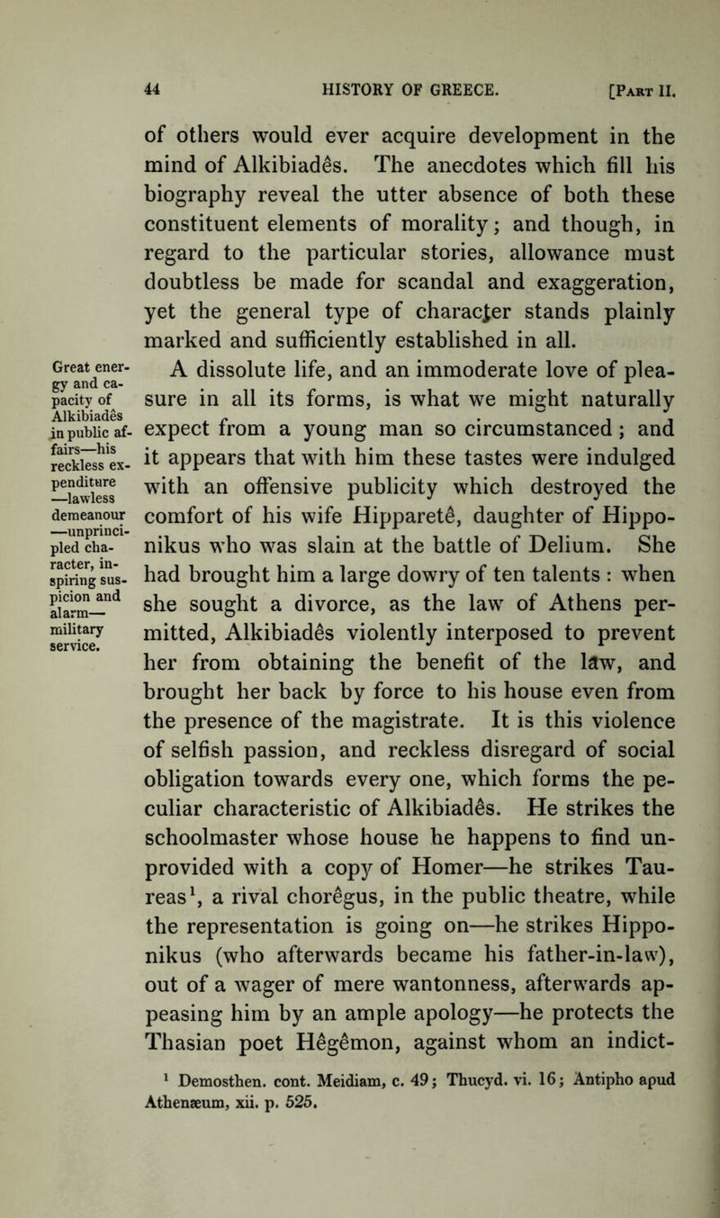 Great ener- gy and ca- pacity of Alkibiades in public af- fairs—his reckless ex- penditure —lawless demeanour —unprinci- pled cha- racter, in- spiring sus- picion and alarm— military service. of others would ever acquire development in the mind of Alkibiades. The anecdotes which fill his biography reveal the utter absence of both these constituent elements of morality; and though, in regard to the particular stories, allowance must doubtless be made for scandal and exaggeration, yet the general type of characier stands plainly marked and sufficiently established in all. A dissolute life, and an immoderate love of plea- sure in all its forms, is what we might naturally expect from a young man so circumstanced; and it appears that with him these tastes were indulged with an offensive publicity which destroyed the comfort of his wife Hipparet^, daughter of Hippo- nikus who was slain at the battle of Delium. She had brought him a large dowry of ten talents : when she sought a divorce, as the law of Athens per- mitted, Alkibiades violently interposed to prevent her from obtaining the benefit of the law, and brought her back by force to his house even from the presence of the magistrate. It is this violence of selfish passion, and reckless disregard of social obligation towards every one, which forms the pe- culiar characteristic of Alkibiades. He strikes the schoolmaster whose house he happens to find un- provided with a copy of Homer—he strikes Tau- reas^ a rival choregus, in the public theatre, while the representation is going on—he strikes Hippo- nikus (who afterwards became his father-in-law), out of a wager of mere wantonness, afterwards ap- peasing him by an ample apology—he protects the Thasian poet Hegemon, against whom an indict- * Demosthen. cont. Meidiam, c. 49; Thucyd. vi. 16; Antipho apud Athenaeum, xii. p. 525.