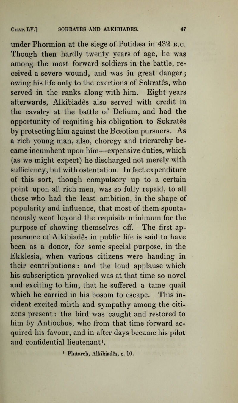 under Phorraion at the siege of Potidsea in 432 b.c. Though then hardly twenty years of age, he was among tlie most forward soldiers in the battle, re- ceived a severe wound, and was in great danger; owing his life only to the exertions of Sokrat^s, who served in the ranks along with him. Eight years afterwards, Alkibiades also served with credit in the cavalry at the battle of Delium, and had the opportunity of requiting his obligation to Sokrates by protecting him against the Boeotian pursuers. As a rich young man, also, choregy and trierarchy be- came incumbent upon him—expensive duties, which (as we might expect) he discharged not merely with sufficiency, but with ostentation. In fact expenditure of this sort, though compulsory up to a certain point upon all rich men, was so fully repaid, to all those who had the least ambition, in the shape of popularity and influence, that most of them sponta- neously went beyond the requisite minimum for the purpose of showing themselves off. The first ap- pearance of Alkibiades in public life is said to have been as a donor, for some special purpose, in the Ekklesia, when various citizens were handing in their contributions : and the loud applause which his subscription provoked was at that time so novel and exciting to him, that he suffered a tame quail which he carried in his bosom to escape. This in- cident excited mirth and sympathy among the citi-. zens present: the bird was caught and restored to him by Antiochus, who from that time forward ac- quired his favour, and in after days became his pilot and confidential lieutenants ^ Plutarch, Alkibiades, c. 10.