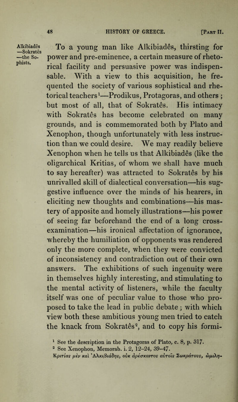 Alkibiades —Sokrates —the So- phists. To a young man like Alkibiades, thirsting for power and pre-eminence, a certain measure of rheto- rical facility and persuasive power was indispen- sable. With a view to this acquisition, he fre- quented the society of various sophistical and rhe- torical teachers^—Prodikus, Protagoras, and others ; but most of all, that of Sokrates. tiis intimacy with Sokrates has become celebrated on many grounds, and is commemorated both by Plato and Xenophon, though unfortunately with less instruc- tion than we could desire. We may readily believe Xenophon when he tells us that Alkibiades (like the oligarchical Kritias, of whom we shall have much to say hereafter) was attracted to Sokrates by his unrivalled skill of dialectical conversation—his sug- gestive influence over the minds of his hearers, in eliciting new thoughts and combinations—his mas- tery of apposite and homely illustrations—his power of seeing far beforehand the end of a long cross- examination—his ironical affectation of ignorance, whereby the humiliation of opponents was rendered only the more complete, when they were convicted of inconsistency and contradiction out of their own answers. The exhibitions of such ingenuity were in themselves highly interesting, and stimulating to the mental activity of listeners, while the faculty itself was one of peculiar value to those who pro- posed to take the lead in public debate ; with which view both these ambitious young men tried to catch the knack from Sokrates^, and to copy his formi- ^ See the description in the Protagoras of Plato, c. 8, p. 317. ^ See Xenophon, Memorab. i. 2, 12-24, 39-4/. KpiTias ph Ka\ 'A\Ki^iddT)s, ovk dpeo-KOvros avTOis ^coKparovs, oipiXrj-