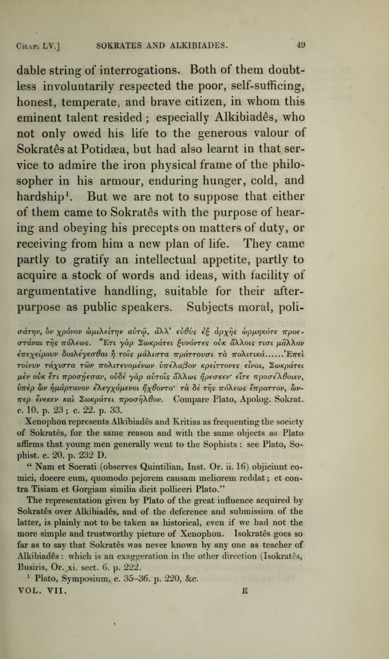 dable string of interrogations. Both of them doubt- less involuntarily respected the poor, self-sufficing, honest, temperate, and brave citizen, in whom this eminent talent resided ; especially Alkihiades, who not only owed his life to the generous valour of Sokrates at Potidaea, but had also learnt in that ser- vice to admire the iron physical frame of the philo- sopher in his armour, enduring hunger, cold, and hardship ^ But we are not to suppose that either of them came to Sokrates with the purpose of hear- ing and obeying his precepts on matters of duty, or receiving from him a new plan of life. They came partly to gratify an intellectual appetite, partly to acquire a stock of words and ideas, with facility of argumentative handling, suitable for their after- purpose as public speakers. Subjects moral, poli- ardrrjv, bv xpdvov d)[j.i\eLTT]v avra, aXX’ evdvs dtpixrjKore 7rpo€~ (TTCLvai Ttjs TTokecos. yap ^fOKpareL ^vpovres ovk ^Xois tlo-l pdWov CTrex^lpovu diaXeyecrdac rj tois paXiorra npaTTOvai to. TToXtriKO. ’EttcI TOLiruv raxt-crra roav TroXiTevopevcov vneXa^ov Kpelrroves eivai, '2a)KpdT€i pev OVK €TL Tvpo(Tri€(rav, ovde yap avTo7s aXXcos rjpecrK^v' eiVe npoo'eXSoiev, vnep hv ^pdprapov eXeyx^dpevoi rj)(6ovTO' rd de Trjs TroXecos enparTOV, a>v- nep €V€K€V Ka\ ^coKpdrei TrpoarjXOop, Compare Plato, Apolog. Sokrat, c. 10. p. 23; c. 22. p, 33. Xenophon represents Alkihiades and Kritias as frequenting the society of Sokrates, for the same reason and with the same objects as Plato affirms that young men generally went to the Sophists : see Plato, So- phist. c. 20. p. 232 D. “ Nam et Socrati (observes Quintilian, Inst. Or. ii. 16) objiciunt co- mici, docere eum, quomodo pejorem causam meliorem reddat; et con- tra Tisiam et Gorgiam similia dicit polliceri Plato.” The representation given by Plato of the great influence acquired by Sokrates over Alkihiades, and of the deference and submission of the latter, is plainly not to be taken as historical, even if we had not the more simple and trustworthy picture of Xenophon. Isokrates goes so far as to say that Sokrates was never known by any one as teacher of Alkihiades : which is an exaggeration in the other direction (Isokrates, Pusiris, Or. xi. sect. 6. p. 222. ^ Plato, Symposium, c. 35-36. p. 220, &c. VOL. VII. E