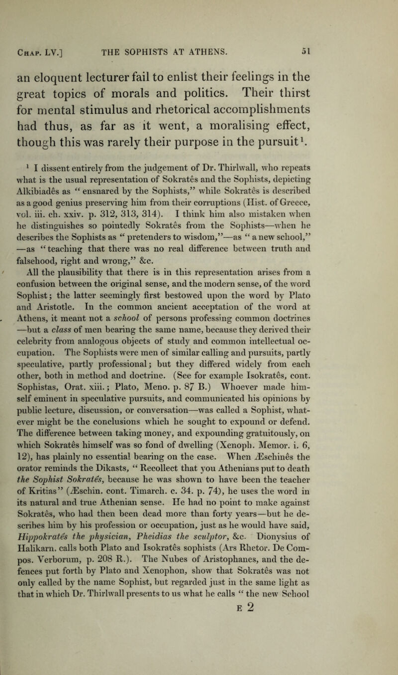 an eloquent lecturer fail to enlist their feelings in the great topics of morals and politics. Their thirst for mental stimulus and rhetorical accomplishments had thus, as far as it went, a moralising effect, though this was rarely their purpose in the pursuits ‘ I dissent entirely from the judgement of Dr. Thirlwall, who repeats what is the usual representation of Sokrates and the Sophists, depicting Alkibiades as ensnared by the Sophists,” while Sokrates is described as a good genius preserving him from their corruptions (Hist, of Greece, vol. hi. ch. xxiv. p. 312, 313, 314). I think him also mistaken when he distinguishes so pointedly Sokrates from the Sophists—wdien he describes the Sophists as pretenders to wisdom,”—as “ a new school,” —as “teaching that there was no real difference between truth and falsehood, right and wrong,” &c. All the plausibility that there is in this representation arises from a confusion between the original sense, and the modern sense, of the w^ord Sophist; the latter seemingly first bestowed upon the word by Plato and Aristotle. In the common ancient acceptation of the word at Athens, it meant not a school of persons professing common doctrines —but a class of men bearing the same name, because they derived their celebrity from analogous objects of study and common intellectual oc- cupation. The Sophists were men of similar calling and pursuits, partly speculative, partly professional; but they differed widely from each other, both in method and doctrine. (See for example Isokrates, cont. Sophistas, Orat. xiii.; Plato, Meno. p. 87 B.) Whoever made him- self eminent in speculative pursuits, and communicated his opinions by public lecture, discussion, or conversation—was called a Sophist, what- ever might be the conclusions w'hich he sought to expound or defend. The difference between taking money, and expounding gratuitously, on which Sokrates himself was so fond of dwelling (Xenoph. Memor. i. 6, 12), has plainly no essential bearing on the case. When ^Eschines the orator reminds the Dikasts, “ Recollect that you Athenians put to death the Sophist Sokrates, because he was shown to have been the teacher of Kritias” (iEschin. cont. Timarch. c. 34. p. 74), he uses the word in its natural and true Athenian sense. He had no point to make against Sokrates, who had then been dead more than forty years—but he de- scribes him by his profession or occupation, just as he would have said, Hippokrates the physician, Pheidias the sculptor, &c. Dionysius of Halikarn. calls both Plato and Isokrates sophists (Ars Rhetor. De Com- pos. Verborum, p. 208 R.). The Nubes of Aristophanes, and the de- fences put forth by Plato and Xenophon, show that Sokrates was not only called by the name Sophist, but regarded just in the same light as that in which Dr. Thirlwall presents to us what he calls “ the new School E 2