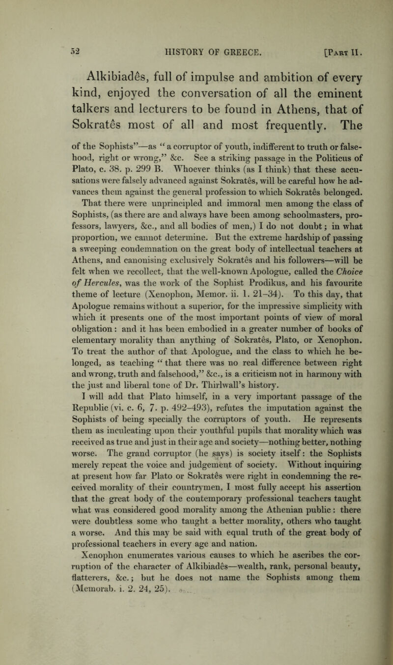 Alkibiades, full of impulse and ambition of every kind, enjoyed the conversation of all the eminent talkers and lecturers to be found in Athens, that of Sokrates most of all and most frequently. The of the Sophists”—as a corruptor of youth, inditferent to truth or false- hood, right or wrong,” &c. See a striking passage in the Politicus of Plato, c. 38. p. 299 B. Whoever thinks (as I think) that these accu- sations were falsely advanced against Sokrates, will be careful how he ad- vances them against the general profession to which Sokrates belonged. That there were unprincipled and immoral men among the class of Sophists, (as there are and always have been among schoolmasters, pro- fessors, lawyers, &c., and all bodies of men,) I do not doubt; in what proportion, we cannot determine. But the extreme hardship of passing a sweeping condemnation on the great body of intellectual teachers at Athens, and canonising exclusively Sokrates and his followers—will be felt when we recollect, that the well-known Apologue, called the Choice of Hercules, was the work of the Sophist Prodikus, and his favourite theme of lecture (Xenophon, Memor. ii. 1. 21-34). To this day, that Apologue remains without a superior, for the impressive simplicity with which it presents one of the most important points of view of moral obligation: and it has been embodied in a greater number of books of elementary morality than anything of Sokrates, Plato, or Xenophon. To treat the author of that Apologue, and the class to which he be- longed, as teaching that there was no real difference between right and wrong, truth and falsehood,” &c., is a criticism not in harmony with the just and liberal tone of Dr. ThirlwalTs history. I will add that Plato himself, in a very important passage of the Republic (vi. c. 6, 7- p. 492-493), refutes the imputation against the Sophists of being specially the corruptors of youth. He represents them as inculcating u])on their youthful pupils that morality which was received as true and just in their age and society—nothing better, nothing worse. The grand corruptor (he says) is society itself: the Sophists merely repeat the voice and judgement of society. Without inquiring at present how far Plato or Sokrates were right in condemning the re- ceived morality of their countrymen, I most fully accept his assertion that the great body of the contemporary professional teachers taught what was considered good morality among the Athenian public: there were doubtless some who taught a better morality, others who taught a worse. And this may be said with equal truth of the great body of professional teachers in every age and nation. Xenophon enumerates various causes to which he ascribes the cor- ruption of the character of Alkibiades—wealth, rank, personal beauty, flatterers, &c.; but he does not name the Sophists among them (Memorab. i. 2. 24, 25). ...