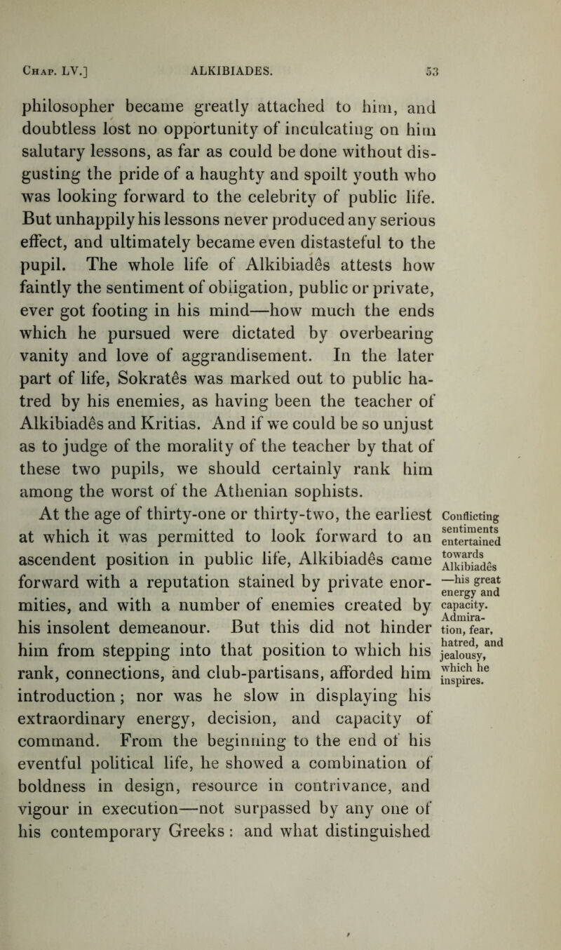 philosopher became greatly attached to him, and doubtless lost no opportunity of inculcating on him salutary lessons, as far as could be done without dis- gusting the pride of a haughty and spoilt youth who was looking forward to the celebrity of public life. But unhappily his lessons never produced any serious effect, and ultimately became even distasteful to the pupil. The whole life of Alkibiad^s attests how faintly the sentiment of obligation, public or private, ever got footing in his mind—how much the ends which he pursued were dictated by overbearing vanity and love of aggrandisement. In the later part of life, Sokrates was marked out to public ha- tred by his enemies, as having been the teacher of Alkibiades and Kritias. And if we could be so unjust as to judge of the morality of the teacher by that of these two pupils, we should certainly rank him among the worst of the Athenian sophists. At the age of thirty-one or thirty-two, the earliest at which it was permitted to look forward to an ascendent position in public life, Alkibiades came forward with a reputation stained by private enor- mities, and with a number of enemies created by his insolent demeanour. But this did not hinder him from stepping into that position to which his rank, connections, and club-partisans, afforded him introduction; nor was he slow in displaying his extraordinary energy, decision, and capacity of command. From the beginning to the end of his eventful political life, he showed a combination of boldness in design, resource in contrivance, and vigour in execution—not surpassed by any one of his contemporary Greeks : and what distinguished Conflicting sentiments entertained towards Alkibiades —his great energy and capacity. Admira- tion, fear, hatred, and jealousy, which he inspires.