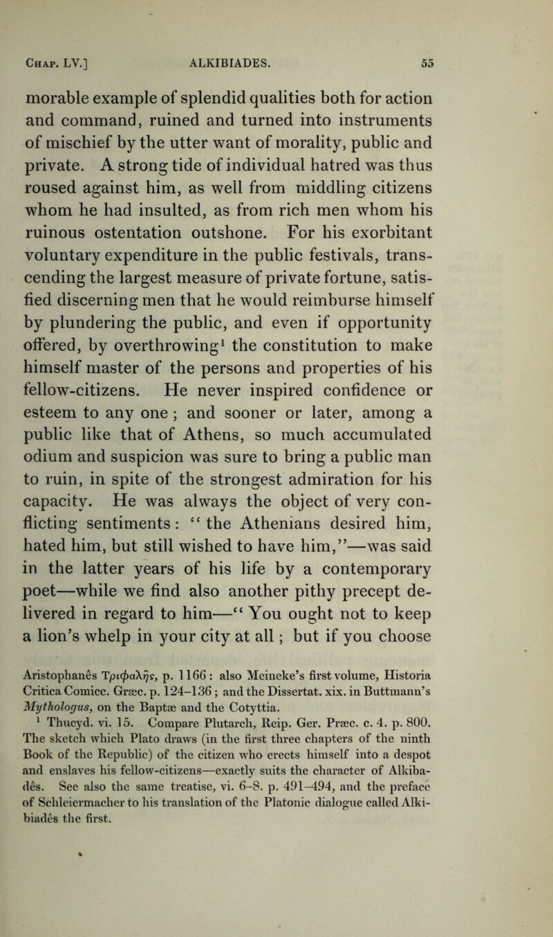 morable example of splendid qualities both for action and command, ruined and turned into instruments of mischief by the utter want of morality, public and private. A strong tide of individual hatred was thus roused against him, as well from middling citizens whom he had insulted, as from rich men whom his ruinous ostentation outshone. For his exorbitant voluntary expenditure in the public festivals, trans- cending the largest measure of private fortune, satis- fied discerning men that he would reimburse himself by plundering the public, and even if opportunity offered, by overthrowing^ the constitution to make himself master of the persons and properties of his fellow-citizens. He never inspired confidence or esteem to any one ; and sooner or later, among a public like that of Athens, so much accumulated odium and suspicion was sure to bring a public man to ruin, in spite of the strongest admiration for his capacity. He was always the object of very con- flicting sentiments: “the Athenians desired him, hated him, but still wished to have him,”—was said in the latter years of his life by a contemporary poet—while we find also another pithy precept de- livered in regard to him—“ You ought not to keep a lion’s whelp in your city at all; but if you choose Aristophanes TpKpaXrjs, p. 1166 : also Meineke’s first volume, Historia Critica Cornice. Grsec. p. 124-136; and the Dissertat. xix. in Buttmann’s Mythologus, on the Baptse and the Cotyttia. ^ Thucyd. vi. 15. Compare Plutarch, Reip. Ger. Prsec. c. 4. p. 800. The sketch which Plato draws (in the first three chapters of the ninth Book of the Republic) of the citizen who erects himself into a despot and enslaves his fellow-citizens—exactly suits the character of Alkiba- des. See also the same treatise, vi. 6-8. p. 491-494, and the preface of Schleiermacher to his translation of the Platonic dialogue called Alki- hiades the first.