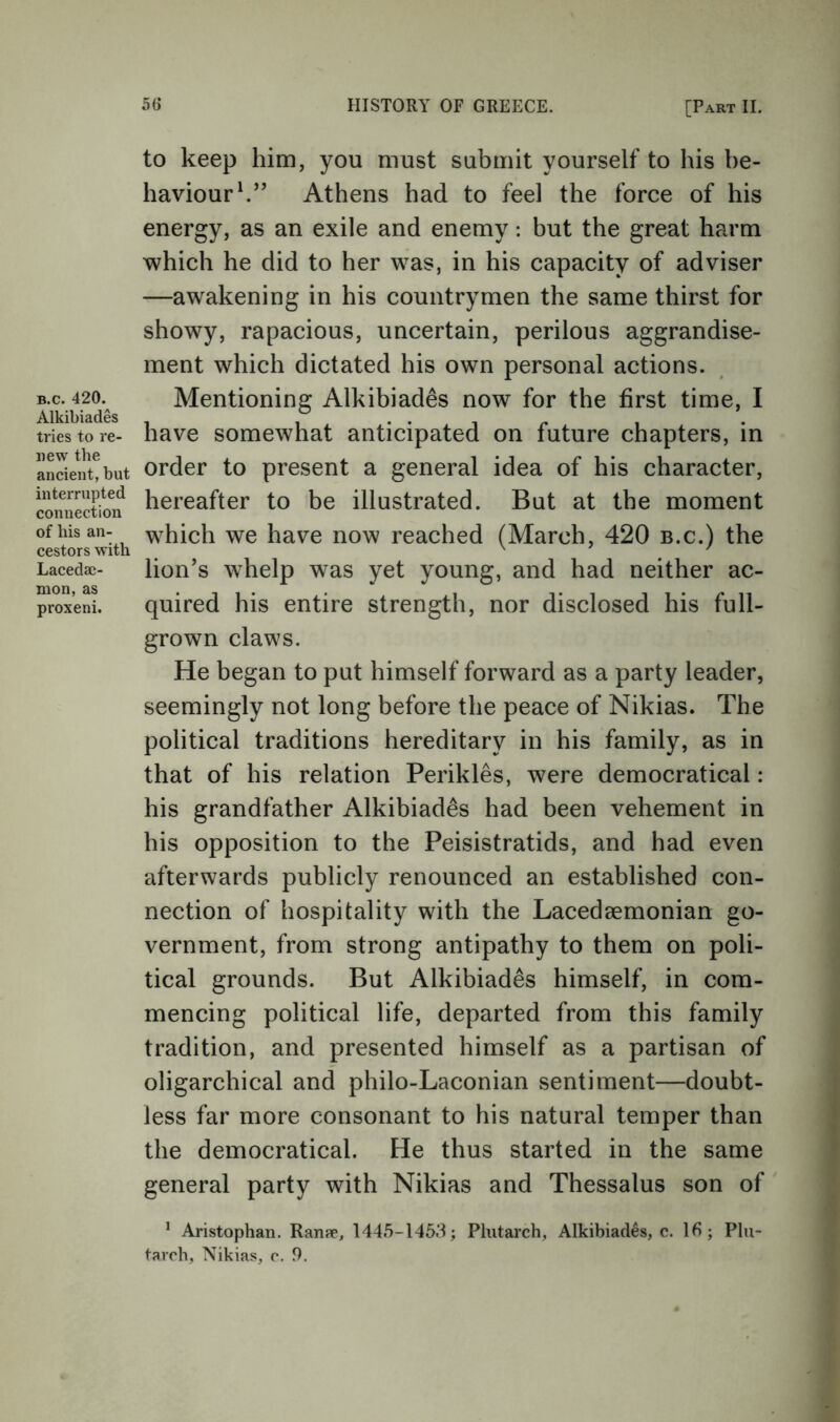 B.c. 420. Alkibiades tries to re- new the ancient, but interrupted connection of his an- cestors with Lacedae- mon, as proxeni. to keep him, you must submit yourself to his be- haviour h’’ Athens had to feel the force of his energy, as an exile and enemy: but the great harm which he did to her was, in his capacity of adviser —awakening in his countrymen the same thirst for showy, rapacious, uncertain, perilous aggrandise- ment which dictated his own personal actions. Mentioning Alkibiades now for the first time, I have somewhat anticipated on future chapters, in order to present a general idea of his character, hereafter to be illustrated. But at the moment which we have now reached (March, 420 b.c.) the lion’s whelp was yet young, and had neither ac- quired his entire strength, nor disclosed his full- grown claws. He began to put himself forward as a party leader, seemingly not long before the peace of Nikias. The political traditions hereditary in his family, as in that of his relation Perikles, were democratical: his grandfather Alkibiades had been vehement in his opposition to the Peisistratids, and had even afterwards publicly renounced an established con- nection of hospitality with the Lacedaemonian go- vernment, from strong antipathy to them on poli- tical grounds. But Alkibiades himself, in com- mencing political life, departed from this family tradition, and presented himself as a partisan of oligarchical and philo-Laconian sentiment—doubt- less far more consonant to his natural temper than the democratical. He thus started in the same general party with Nikias and Thessalus son of ’ Aristophan. Ranse, 1445-1463; Plutarch, Alkibiades, c. 15; Plu- tarch, Nikias, c. 9.