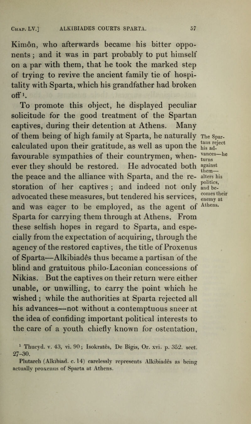 Kimon, who afterwards became his bitter oppo- nents ; and it was in part probably to put himself on a par with them, that he took the marked step of trying to revive the ancient family tie of hospi- tality with Sparta, which his grandfather had broken offk To promote this object, he displayed peculiar solicitude for the good treatment of the Spartan captives, during their detention at Athens. Many of them being of high family at Sparta, he naturally calculated upon their gratitude, as well as upon the favourable sympathies of their countrymen, when- ever they should be restored. He advocated both the peace and the alliance with Sparta, and the re- storation of her captives ; and indeed not only advocated these measures, but tendered his services, and was eager to be employed, as the agent of Sparta for carrying them through at Athens. From these selfish hopes in regard to Sparta, and espe- cially from the expectation of acquiring, through the agency of the restored captives, the title of Proxenus of Sparta—Alkibiades thus became a partisan of the blind and gratuitous philo-Laconian concessions of Nikias. But the captives on their return were either unable, or unwilling, to carry the point which he wished ; while the authorities at Sparta rejected all his advances—not without a contemptuous sneer at the idea of confiding important political interests to the care of a youth chiefly known for ostentation, ^ Thucyd. v. 43, vi. 90; Isokrates, De Bigis, Or. xvi. p. 352. sect. 27-30. Plutarch (Alkibiad. c. 14) carelessly represents Alkibiades as being actually proxenus of Sparta at Athens. The Spar- tans reject his ad- vances—he turns against them— alters his politics, and be- comes their enemy at Athens.