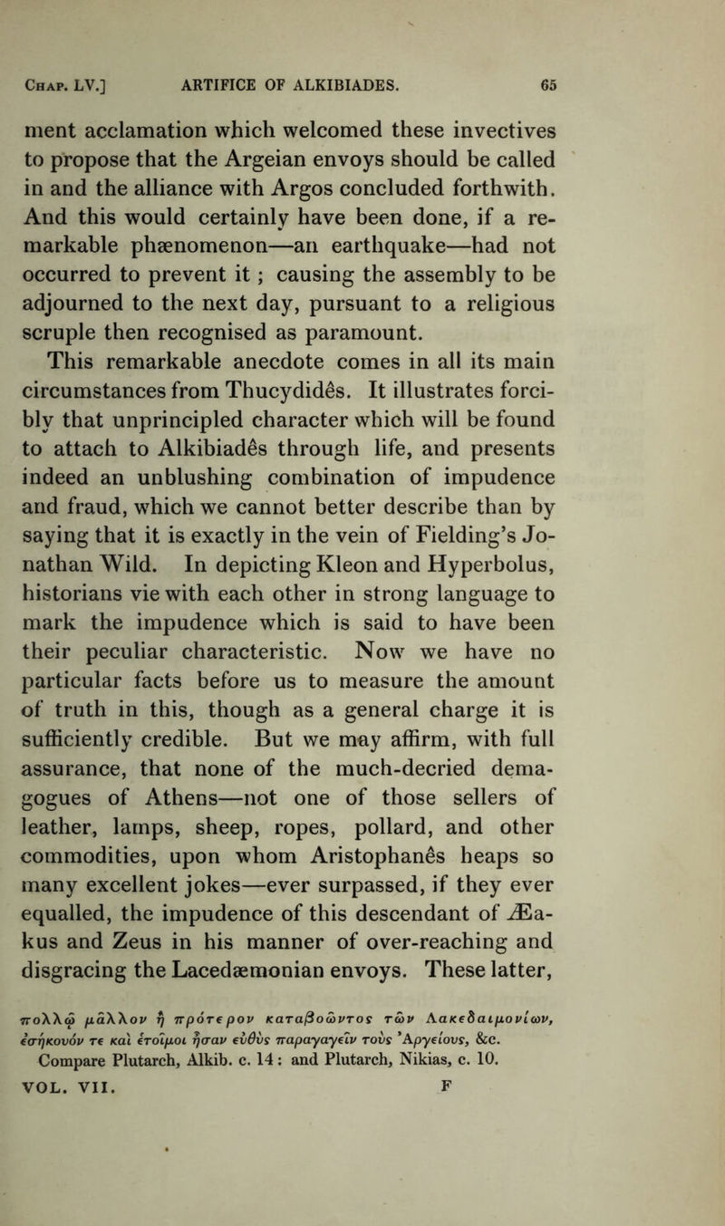 merit acclamation which welcomed these invectives to propose that the Argeian envoys should be called in and the alliance with Argos concluded forthwith. And this would certainly have been done, if a re- markable phaenomenon—an earthquake—had not occurred to prevent it; causing the assembly to be adjourned to the next day, pursuant to a religious scruple then recognised as paramount. This remarkable anecdote comes in all its main circumstances from Thucydides. It illustrates forci- bly that unprincipled character which will be found to attach to Alkibiades through life, and presents indeed an unblushing combination of impudence and fraud, which we cannot better describe than by saying that it is exactly in the vein of Fielding’s Jo- nathan Wild. In depicting Kleon and Hyperbolus, historians vie with each other in strong language to mark the impudence which is said to have been their peculiar characteristic. Now we have no particular facts before us to measure the amount of truth in this, though as a general charge it is sufficiently credible. But we may affirm, with full assurance, that none of the much-decried dema- gogues of Athens—not one of those sellers of leather, lamps, sheep, ropes, pollard, and other commodities, upon whom Aristophanes heaps so many excellent jokes—ever surpassed, if they ever equalled, the impudence of this descendant of ^a- kus and Zeus in his manner of over-reaching and disgracing the Lacedaemonian envoys. These latter, TToXXw fiaXXov rj nporepov Kara^owPTos roav AaK€8aip,ovlcov, ea-rjKovov re Kal eroipoi rjorav €v6vs Tvapayayelv rovs ’Apyeiouy, &C. Compare Plutarch, Alkib. c. 14; and Plutarch, Nikias, c. 10. VOL. VII. F