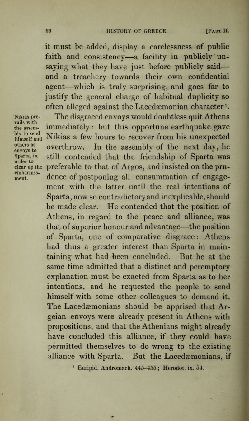 Nikias pre- vails with the assem- bly to send himself and others as envoys to Sparta, in order to clear up the embarrass- ment. it must be added, display a carelessness of public faith and consistency—a facility in publicly‘un- saying what they have just before publicly said— and a treachery tow^ards their own confidential agent—which is truly surprising, and goes far to justify the general charge of habitual duplicity so often alleged against the Lacedaemonian character The disgraced envoys would doubtless quit Athens immediately: but this opportune earthquake gave Nikias a few hours to recover from his unexpected overthrow. In the assembly of the next day, he still contended that the friendship of Sparta was preferable to that of Argos, and insisted on the pru- dence of postponing all consummation of engage- ment with the latter until the real intentions of Sparta, now so contradictory and inexplicable, should be made clear. He contended that the position of iVthens, in regard to the peace and alliance, was that of superior honour and advantage—the position of Sparta, one of comparative disgrace: Athens had thus a greater interest than Sparta in main- taining what had been concluded. But he at the same time admitted that a distinct and peremptory explanation must be exacted from Sparta as to her intentions, and he requested the people to send himself with some other colleagues to demand it. The Lacedaemonians should be apprised that Ar- geian envoys were already present in Athens with propositions, and that the Athenians might already have concluded this alliance, if they could have permitted themselves to do wrong to the existing alliance with Sparta. But the Lacedaemonians, if ^ Euripid. Andromach. 445-455 j Herodot. ix. 54.