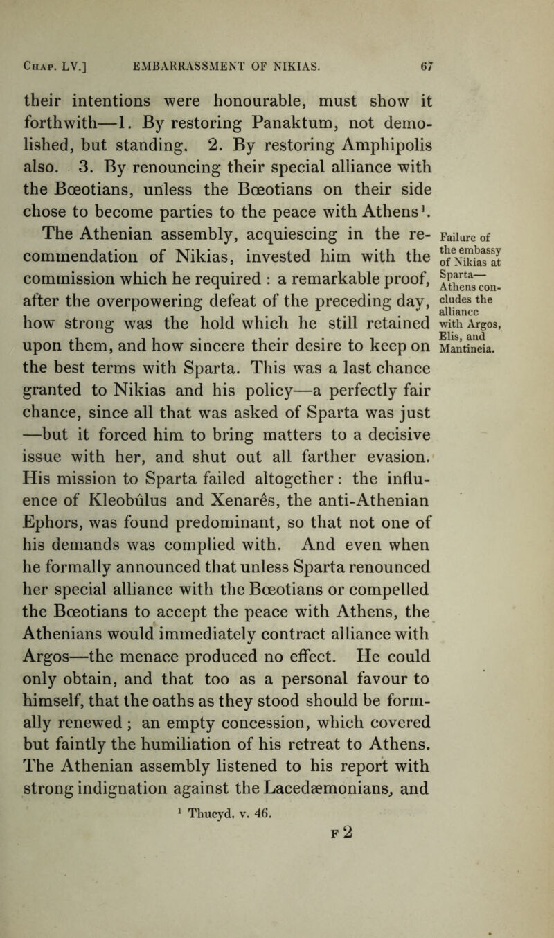 their intentions were honourable, must show it forthwith—1. Byrestoring Panaktum, not demo- lished, but standing. 2. By restoring Amphipolis also. 3. By renouncing their special alliance with the Boeotians, unless the Boeotians on their side chose to become parties to the peace with Athens h The Athenian assembly, acquiescing in the re- commendation of Nikias, invested him with the commission which he required : a remarkable proof, after the overpowering defeat of the preceding day, how strong was the hold which he still retained upon them, and how sincere their desire to keep on the best terms with Sparta. This was a last chance granted to Nikias and his policy—a perfectly fair chance, since all that was asked of Sparta was just —but it forced him to bring matters to a decisive issue with her, and shut out all farther evasion.- His mission to Sparta failed altogether: the influ- ence of Kleobulus and Xenar^s, the anti-Athenian Ephors, was found predominant, so that not one of his demands was complied with. And even when he formally announced that unless Sparta renounced her special alliance with the Boeotians or compelled the Boeotians to accept the peace with Athens, the Athenians would immediately contract alliance with Argos—the menace produced no effect. He could only obtain, and that too as a personal favour to himself, that the oaths as they stood should be form- ally renewed ; an empty concession, which covered but faintly the humiliation of his retreat to Athens. The Athenian assembly listened to his report with strong indignation against the Lacedaemonians^ and * Thucyd. v. 46. F 2 Failure of the embassy of Nikias at Sparta— Athens con- cludes the alliance with Argos, Elis, and Mantineia.