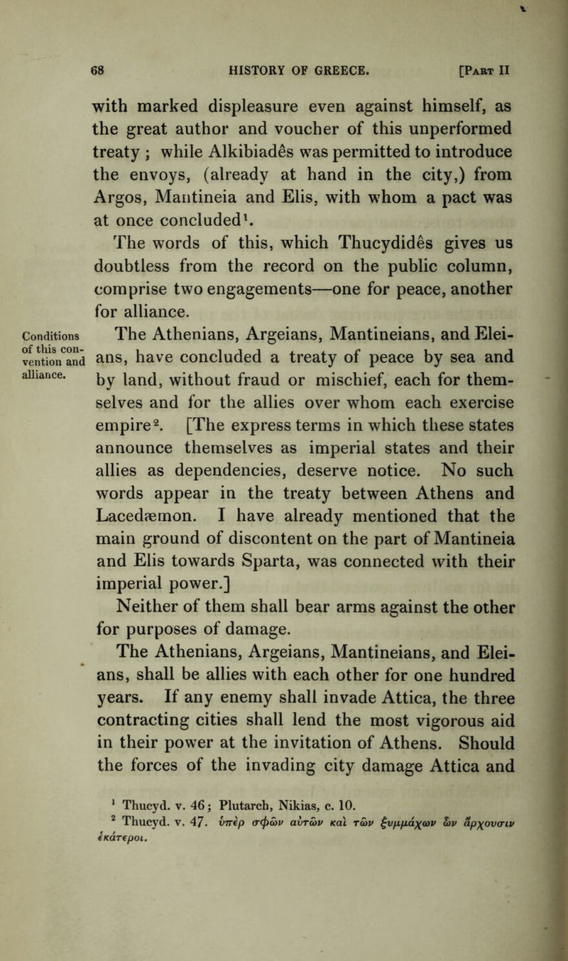 Conditions of this con- vention and alliance. 68 HISTORY OF GREECE. [Part II with marked displeasure even against himself, as the great author and voucher of this unperformed treaty ; while Alkibiades was permitted to introduce the envoys, (already at hand in the city,) from Argos, Maiitineia and Elis, with whom a pact was at once concluded'. The words of this, which Thucydides gives us doubtless from the record on the public column, comprise two engagements—one for peace, another for alliance. The Athenians, Argeians, Mantineians, and Elei- ans, have concluded a treaty of peace by sea and by land, without fraud or mischief, each for them- selves and for the allies over whom each exercise empire 2. [The express terms in which these states announce themselves as imperial states and their allies as dependencies, deserve notice. No such words appear in the treaty between Athens and Lacedfemon. I have already mentioned that the main ground of discontent on the part of Mantineia and Elis towards Sparta, was connected with their imperial power.] Neither of them shall bear arms against the other for purposes of damage. The Athenians, Argeians, Mantineians, and Elei- ans, shall be allies with each other for one hundred years. If any enemy shall invade Attica, the three contracting cities shall lend the most vigorous aid in their power at the invitation of Athens. Should the forces of the invading city damage Attica and * Thucyd. v. 46; Plutarch, Nikias, c. 10. ^ Thucyd. v. 47. vTrep avratv koI t5>v ^vfXfidx<ov hv apxov(rip eKarepoi.