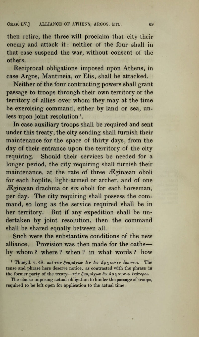 Chap. LV.] ALLIANCE OF ATHENS, ARGOS, ETC. then retire, the three will proclaim that city their enemy and attack it: neither of the four shall in that case suspend the war, without consent of the others. Reciprocal obligations imposed upon Athens, in case Argos, Mantineia, or Elis, shall be attacked. Neither of the four contracting powers shall grant passage to troops through their own territory or the territory of allies over whom they may at the time be exercising command, either by land or sea, un- less upon joint resolution h In case auxiliary troops shall be required and sent under this treaty, the city sending shall furnish their maintenance for the space of thirty days, from the day of their entrance upon the territory of the city requiring. Should their services be needed for a longer period, the city requiring shall furnish their maintenance, at the rate of three ^Eginaean oboli for each hoplite, light-armed or archer, and of one -/Eginaean drachma or six oboli for each horseman, per day. The city requiring shall possess the com- mand, so long as the service required shall be in her territory. But if any expedition shall be un- dertaken by joint resolution, then the command shall be shared equally between all. Such were the substantive conditions of the new alliance. Provision was then made for the oaths— by whom ? where ? when ? in what words ? how ' Thucyd. v. 48. koX tc5p hv av apxaxriv cKaaroi. The tense and phrase here deserve notice, as contrasted with the phrase in the former party of the treaty—rav ^vpfxdxa>v hv dpx^vcriv iKarepoi. The clause imposing actual obligation to hinder the passage of troops, required to be left open for application to the actual time.