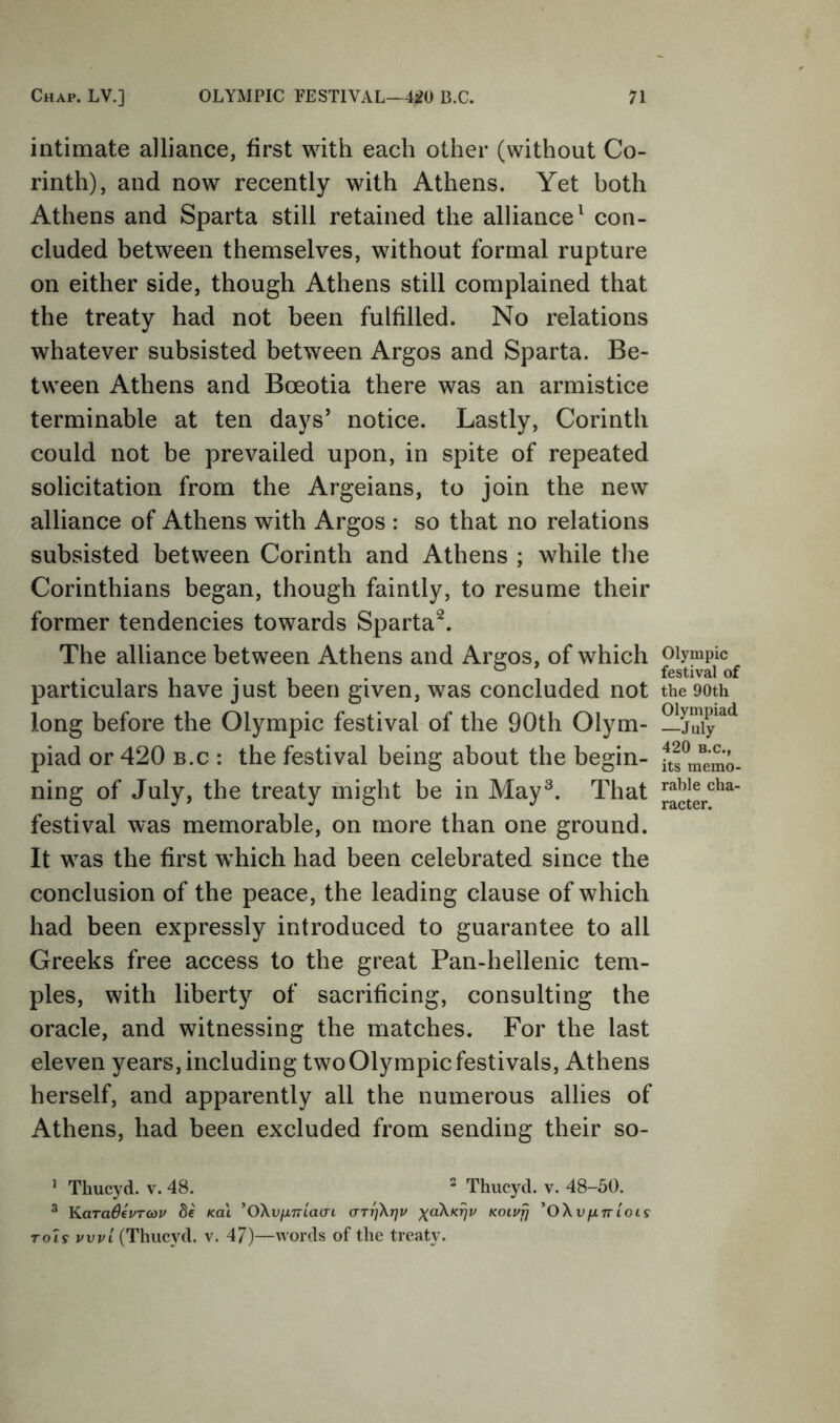 intimate alliance, first with each other (without Co- rinth), and now recently with Athens. Yet both Athens and Sparta still retained the alliance^ con- cluded between themselves, without formal rupture on either side, though Athens still complained that the treaty had not been fulfilled. No relations whatever subsisted between Argos and Sparta. Be- tween Athens and Boeotia there was an armistice terminable at ten days’ notice. Lastly, Corinth could not be prevailed upon, in spite of repeated solicitation from the Argeians, to join the new alliance of Athens with Argos : so that no relations subsisted between Corinth and Athens ; while the Corinthians began, though faintly, to resume their former tendencies towards Sparta^. The alliance between Athens and Argos, of which particulars have just been given, was concluded not long before the Olympic festival of the 90th Olym- piad or 420 B.C : the festival being about the begin- ning of July, the treaty might be in May^. That festival was memorable, on more than one ground. It was the first which had been celebrated since the conclusion of the peace, the leading clause of which had been expressly introduced to guarantee to all Greeks free access to the great Pan-hellenic tem- ples, with liberty of sacrificing, consulting the oracle, and witnessing the matches. For the last eleven years, including two Olympic festivals, Athens herself, and apparently all the numerous allies of Athens, had been excluded from sending their so- * Thucyd. v. 48. ^ Thiicyd. v. 48-50. ^ KaraSevTcou 8e koI ^OXvixnlaai crTrjXrjv Koiufj *OXvfxntots ToU vvvI (Thucyd. v. 47)—words of the treaty. Olympic festival of the 90th Olympiad —July 420 B.C., its memo- rable cha- racter.