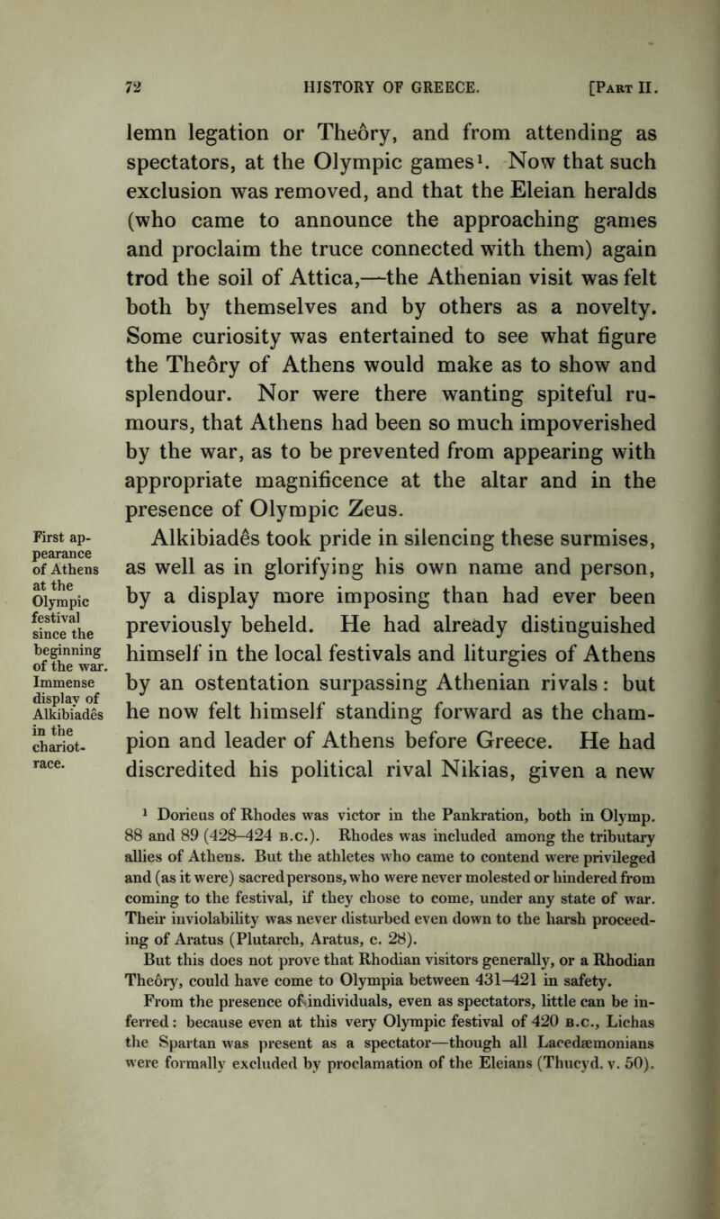 First ap- pearance of Athens at the Olympic festival since the beginning of the war. Immense display of Alkibiades in the chariot- race. lemn legation or Theory, and from attending as spectators, at the Olympic games h Now that such exclusion was removed, and that the Eleian heralds (who came to announce the approaching games and proclaim the truce connected with them) again trod the soil of Attica,—the Athenian visit was felt both by themselves and by others as a novelty. Some curiosity was entertained to see what figure the Theory of Athens would make as to show and splendour. Nor were there wanting spiteful ru- mours, that Athens had been so much impoverished by the war, as to be prevented from appearing with appropriate magnificence at the altar and in the presence of Olympic Zeus. Alkibiades took pride in silencing these surmises, as well as in glorifying his own name and person, by a display more imposing than had ever been previously beheld. He had already distinguished himself in the local festivals and liturgies of Athens by an ostentation surpassing Athenian rivals: but he now felt himself standing forward as the cham- pion and leader of Athens before Greece. He had discredited his political rival Nikias, given a new 1 Dorieus of Rhodes was victor in the Pankration, both in Olymp. 88 and 89 (428-424 b.c.). Rhodes was included among the tributary allies of Athens. But the athletes who came to contend were privileged and (as it were) sacred persons, who were never molested or hindered from coming to the festival, if they chose to come, under any state of war. Their inviolability was never chsturbed even down to the harsh proceed- ing of Aratus (Plutarch, Aratus, c. 28). But this does not prove that Rhodian visitors generally, or a Rhodian Theory, could have come to Olympia between 431-^21 in safety. From the presence ofsindividuals, even as spectators, little can be in- ferred : because even at this very Olympic festival of 420 b.c., Lichas the Spartan was present as a spectator—though all Lacedaemonians were formally excluded by proclamation of the Eleians (Thiicyd. v. 50).