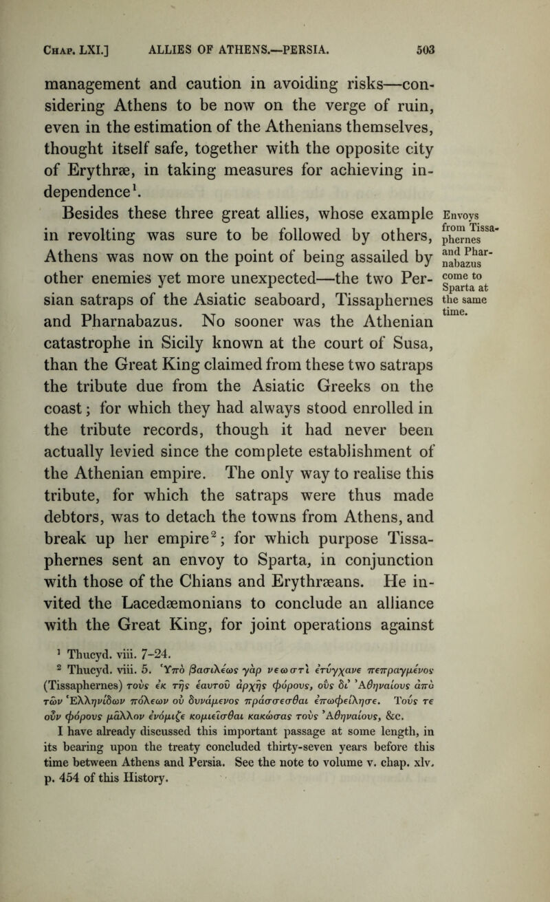 management and caution in avoiding risks—con- sidering Athens to be now on the verge of ruin, even in the estimation of the Athenians themselves, thought itself safe, together with the opposite city of Erythree, in taking measures for achieving in- dependence k Besides these three great allies, whose example in revolting was sure to be followed by others, Athens was now on the point of being assailed by other enemies yet more unexpected—the two Per- sian satraps of the Asiatic seaboard, Tissaphernes and Pharnabazus. No sooner was the Athenian catastrophe in Sicily known at the court of Susa, than the Great King claimed from these two satraps the tribute due from the Asiatic Greeks on the coast; for which they had always stood enrolled in the tribute records, though it had never been actually levied since the complete establishment of the Athenian empire. The only way to realise this tribute, for which the satraps were thus made debtors, was to detach the towns from Athens, and break up her empire^; for which purpose Tissa- phernes sent an envoy to Sparta, in conjunction with those of the Chians and Erythreeans. He in- vited the Lacedaemonians to conclude an alliance with the Great King, for joint operations against ’ Thucyd. viii. 7-24. ^ Thucyd. viii. 5. 'Ytto /SacriXeco? yap vecoarl irvyxo-ve Treirpaypivofi (Tissaphernes) tovs ck rrjs iavrov dpx^s (popovs, ovs di 'AdT]vaLOvs and tS)V 'EWrjvldcov noXecou ov dvvdpevos npdo-creaOac eTrox^etXT^cre. Tovs re ovv (f)6povs pdWov ivopi^e KopuicOai KUKOicras tovs ^AOrjvaiovs, &C. I have already discussed this important passage at some length, in its bearing upon the treaty concluded thirty-seven years before this time between Athens and Persia. See the note to volume v. chap. xlv. p. 454 of this History. Envoys from Tissa- phernes and Phar- nabazus come to Sparta at the same time.