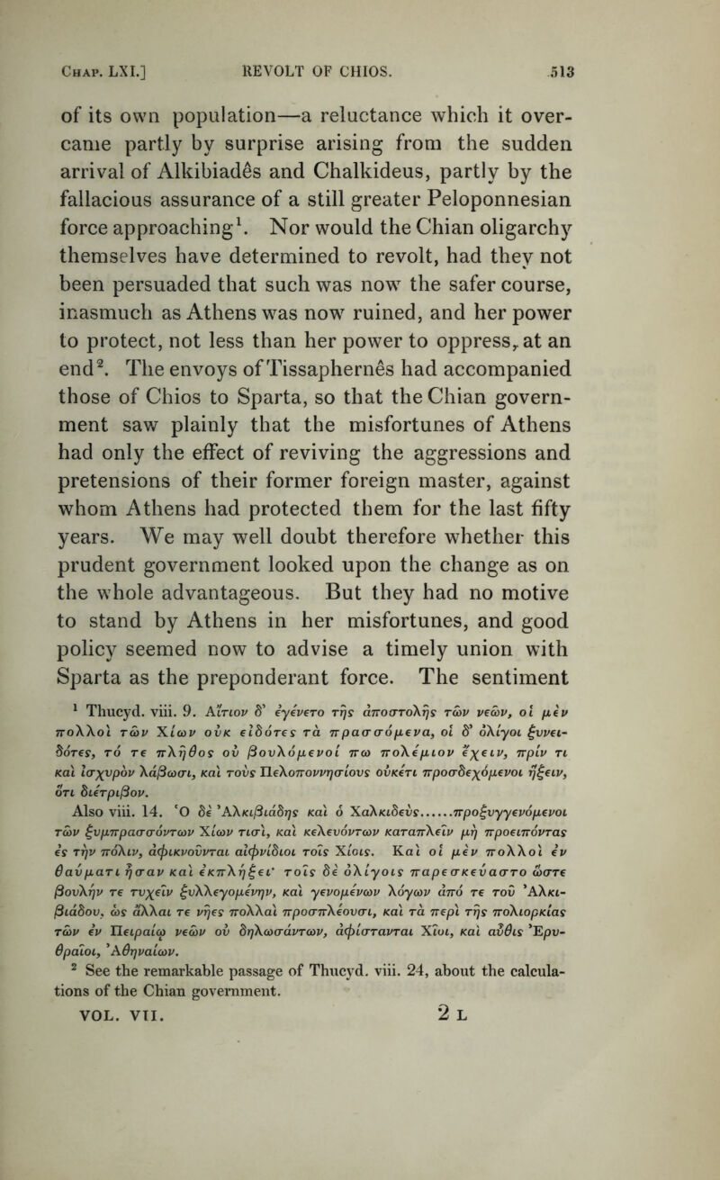 of its own population—a reluctance which it over- came partly by surprise arising from the sudden arrival of Alkibiad^s and Chalkideus, partly by the fallacious assurance of a still greater Peloponnesian force approachingk Nor would the Chian oligarchy themselves have determined to revolt, had they not been persuaded that such was now the safer course, inasmuch as Athens was now ruined, and her power to protect, not less than her power to oppress^at an end^. The envoys of Tissaphernes had accompanied those of Chios to Sparta, so that the Chian govern- ment saw plainly that the misfortunes of Athens had only the effect of reviving the aggressions and pretensions of their former foreign master, against whom Athens had protected them for the last fifty years. We may well doubt therefore whether this prudent government looked upon the change as on the whole advantageous. But they had no motive to stand by Athens in her misfortunes, and good policy seemed now to advise a timely union with Sparta as the preponderant force. The sentiment ^ Thucyd. viii. 9. Atriov S’ iyevero Tt]s aTroa-ToX^s tS>v vecov, ol jxep TToWol Tcov Xtcop ovK eldoTes ra Trpaao-ofxeva, ol 8’ oXiyoi ^vvei- Sorey, to re nX^dos ov jSovXojjievoi ttco rroXefiiov €)(€iv, nplv ti Ka\ Icrxvpov Xd^cacn, Kal rovs HeXoTrovvTjcrLOVs ovKert Trpoadexdpevoi on bierpilBov. Also viii. 14. 'O Se ^AXKilBiddrjs koX 6 XaXKibevs Trpo^vyyevopeuoi TMV ^vpnpacro'ovTcov Xicop ncri, Kal KeXevoPTcop KaraTrXeip prj irpoenroPTas is T^p ttoXlv, d(f>LKvovvTat alcpPibioL toIs XIols. Kat ol pip ttoXXoI ip Bavpan rjcap Kal iKTrX^^ei’ rols di oXtyois napeaKcvao-ro (oare ^ovXr)p re tvx^ip ^vKXeyopevqv, Kal yevopepcop Xoycop and re toO *AXkc- /3iddov, as dXXai re p^es noXXal npoa-nXiovcn, Kal ra nepl riis noXiopKias rap ip Ueipaioi) ve<op ov drjXcoadpTcop, d(pl(rTaPTai X2ui, Kal avdis ’Epu- BpaloLy 'ABrjpaioiP. ^ See the remarkable passage of Thucyd. viii. 24, about the calcula- tions of the Chian government. VOL. VTI. 2 L