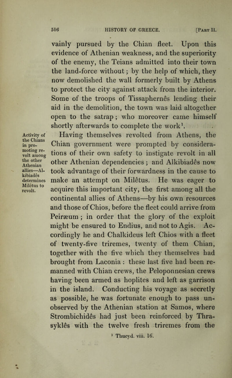 Activity of the Chians in pro- moting re- volt among the other Athenian allies—Al- kibiades determines Miletus to revolt. vainly pursued by the Chian fleet. Upon this evidence of Athenian weakness, and the superiority of the enemy, the Teians admitted into their town the land-force without; by the help of which, they now demolished the wall formerly built by Athens to protect the city against attack from the interior. Some of the troops of Tissaphernes lending their aid in the demolition, the town was laid altogether open to the satrap; who moreover came himself shortly afterwards to complete the workh Having themselves revolted from Athens, the Chian government were prompted by considera- tions of their own safety to instigate revolt in all other Athenian dependencies ; and Alkibiades now took advantage of their forwardness in the cause to make an attempt on Miletus. He was eager to acquire this important city, the first among all the continental allies of Athens—by his own resources and those of Chios, before the fleet could arrive from Peiraeum ; in order that the glory of the exploit might be ensured to Endius, and not to Agis. Ac- cordingly he and Chalkideus left Chios with a fleet of twenty-five triremes, twenty of them Chian, together with the five which they themselves had brought from Laconia : these last five had been re- manned with Chian crews, the Peloponnesian crews having been armed as hoplites and left as garrison in the island. Conducting his voyage as secretly as possible, he was fortunate enough to pass un- observed by the Athenian station at Samos, where Strombichides had just been reinforced by Thra- sykl^s with the twelve fresh triremes from the