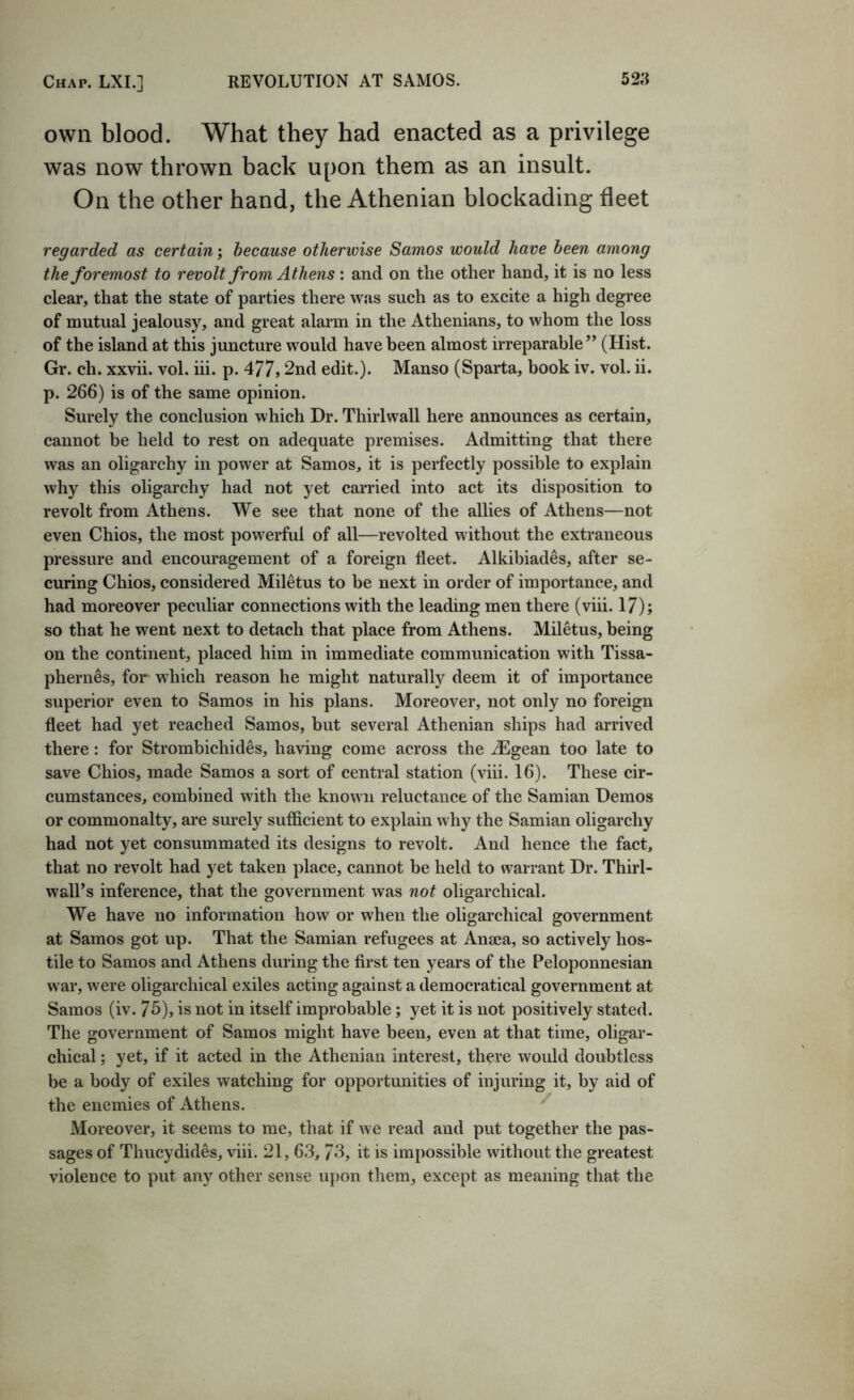 own blood. What they had enacted as a privilege was now thrown back upon them as an insult. On the other hand, the Athenian blockading fleet regarded as certain; because otherwise Samos would have been among the foremost to revolt from Athens : and on the other hand, it is no less clear, that the state of parties there was such as to excite a high degree of mutual jealousy, and great alarm in the Athenians, to whom the loss of the island at this juncture would have been almost irreparable” (Hist. Gr. ch. xxvii. vol. iii. p. 477) 2nd edit.). Manso (Sparta, book iv. vol. ii. p. 266) is of the same opinion. Surely the conclusion which Dr. Thirl wall here announces as certain, cannot be held to rest on adequate premises. Admitting that there was an oligarchy in power at Samos, it is perfectly possible to explain why this oligarchy had not yet carried into act its disposition to revolt from Athens. We see that none of the allies of Athens—not even Chios, the most powerful of all—revolted without the extraneous pressure and encouragement of a foreign fleet. Alkibiades, after se- curing Chios, considered Miletus to be next in order of importance, and had moreover peculiar connections with the leading men there (viii. 17); so that he went next to detach that place from Athens. Miletus, being on the continent, placed him in immediate communication with Tissa- phernes, for which reason he might naturally deem it of importance superior even to Samos in his plans. Moreover, not only no foreign fleet had yet reached Samos, but several Athenian ships had arrived there: for Strombichides, having come across the ^Egean too late to save Chios, made Samos a sort of central station (viii. 16). These cir- cumstances, combined with the known reluctance of the Samian Demos or commonalty, are surely sufficient to explain why the Samian oligarchy had not yet consummated its designs to revolt. And hence the fact, that no revolt had yet taken place, cannot be held to warrant Dr. Thirl- wall’s inference, that the government was not oligarchical. We have no information how or when the oligarchical government at Samos got up. That the Samian refugees at Anaea, so actively hos- tile to Samos and Athens during the first ten years of the Peloponnesian war, were oligarchical exiles acting against a democratical government at Samos (iv. 75), is not in itself improbable; yet it is not positively stated. The government of Samos might have been, even at that time, oligar- chical ; yet, if it acted in the Athenian interest, there would doubtless be a body of exiles watching for opportunities of injuring it, by aid of the enemies of Athens. ^ Moreover, it seems to me, that if we read and put together the pas- sages of Thucydides, viii. 21, 6.3, 73, it is impossible without the greatest violence to put any other sense iqmn them, except as meaning that the