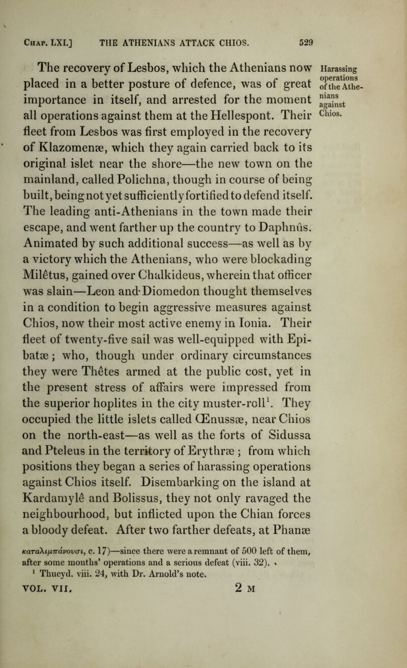 The recovery of Lesbos, which the Athenians now placed in a better posture of defence, was of great importance in itself, and arrested for the moment all operations against them at the Hellespont. Their fleet from Lesbos was first employed in the recovery of Klazomenee, which they again carried back to its original islet near the shore—the new town on the mainland, called Polichna, though in course of being built, being not yet sufficiently fortified to defend itself. The leading anti-Athenians in the town made their escape, and went farther up the country to Daphnus. Animated by such additional success—as well as by a victory which the Athenians, who were blockading Miletus, gained over Chalkideus, wherein that officer was slain—Leon and-Diomedon thought themselves in a condition to begin aggressive measures against Chios, now their most active enemy in Ionia. Their fleet of twenty-five sail was well-equipped with Epi- batse; who, though under ordinary circumstances they were Thetes armed at the public cost, yet in the present stress of affairs were impressed from the superior hoplites in the city muster-rolP. They occupied the little islets called CEnussae, near Chios on the north-east—as well as the forts of Sidussa and Pteleus in the territory of Erythrae ; from which positions they began a series of harassing operations against Chios itself. Disembarking on the island at Kardamyle and Bolissus, they not only ravaged the neighbourhood, but inflicted upon the Chian forces a bloody defeat. After two farther defeats, at Phanae KaraXiinvavovo-L, c. 17)—since there were a remnant of 500 left of them, after some months’ operations and a serious defeat (viii. 32). % ^ Thucyd. viii. 24, with Dr. Arnold’s note. VOL. VII. 2 M Harassing operations of the Athe- nians against Chios.