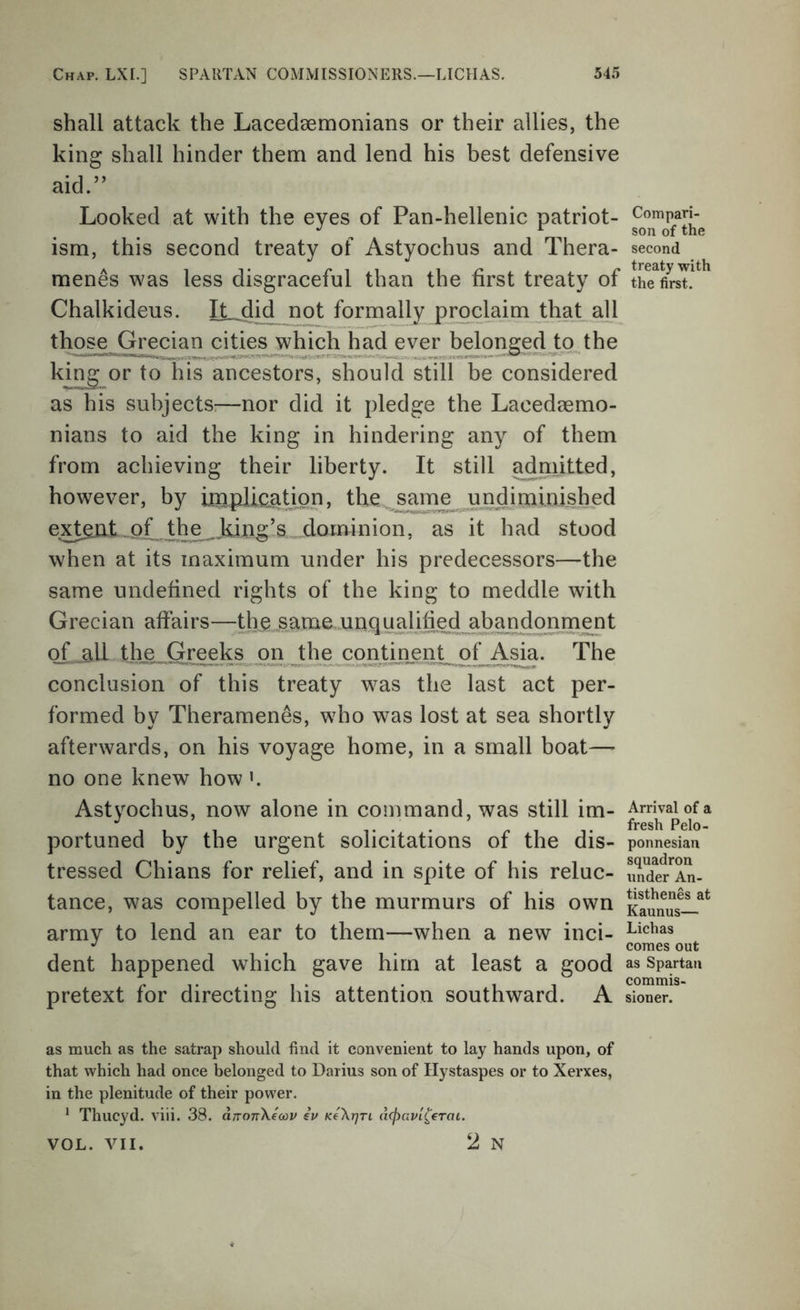 shall attack the Lacedaemonians or their allies, the king shall hinder them and lend his best defensive aid.” Looked at with the eyes of Pan-hellenic patriot- ism, this second treaty of Astyochus and Thera- menes was less disgraceful than the first treaty of Chalkideus. It did not formally proclaimJhjiLaU those Grecian cities jvhich had ever bdonged^to the king or to his ancestors, should still be considered as his subjects:—nor did it pledge the Lacedaemo- nians to aid the king in hindering any of them from achieving their liberty. It still adnntted, however, by ioipliq^ation, thesame imdim ed ext^t„of th^kin^ dominion, as it had stood when at its maximum under his predecessors—the same undefined rights of the king to meddle with Grecian affairs—the same.unqualified abandonment of 3li thje Greeks on th^ The conclusion of this treaty was the last act per- formed by Theramen^s, who was lost at sea shortly afterwards, on his voyage home, in a small boat—- no one knew how ’. Astyochus, now alone in command, was still im- portuned by the urgent solicitations of the dis- tressed Chians for relief, and in spite of his reluc- tance, was compelled by the murmurs of his own army to lend an ear to them—when a new inci- dent happened which gave him at least a good pretext for directing his attention southward. A as much as the satrap should find it convenient to lay hands upon, of that which had once belonged to Darius son of Hystaspes or to Xerxes, in the plenitude of their power. ^ Thucyd. viii. 38. drronXecov iv KeXrjri d(j)avL^€Tat. 2 N Compari- son of the second treaty with the first. Arrival of a fresh Pelo- ponnesian squadron under An- tisthenes at Kaunus— Lichas comes out as Spartan commis- sioner. VOL. VII.