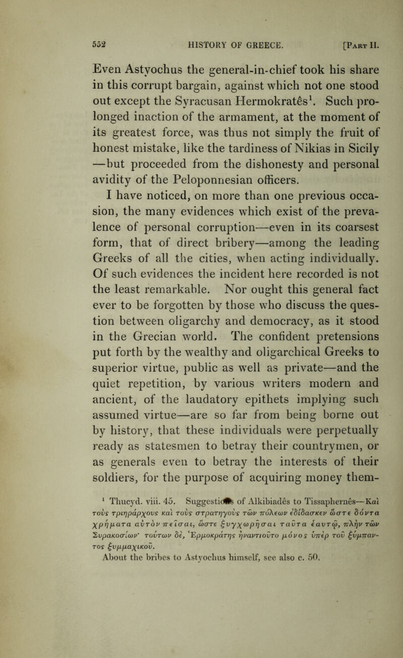 Even Astyochas the general-in-chief took his share in this corrupt bargain, against which not one stood out except the Syracusan Hermokratesh Such pro- longed inaction of the armament, at the moment of its greatest force, was thus not simply the fruit of honest mistake, like the tardiness of Nikias in Sicily —hut proceeded from the dishonesty and personal avidity of the Peloponnesian officers. I have noticed, on more than one previous occa- sion, the many evidences which exist of the preva- lence of personal corruption—even in its coarsest form, that of direct bribery—among the leading Greeks of all the cities, when acting individually. Of such evidences the incident here recorded is not the least remarkable. Nor ought this general fact ever to be forgotten by those who discuss the ques- tion between oligarchy and democracy, as it stood in the Grecian world. The confident pretensions put forth by the wealthy and oligarchical Greeks to superior virtue, public as well as private—and the quiet repetition, by various writers modern and ancient, of the laudatory epithets implying such assumed virtue—are so far from being borne out by history, that these individuals were perpetually ready as statesmen to betray their countrymen, or as generals even to betray the interests of their soldiers, for the purpose of acquiring money them- * Thucyd. viii. 45. Suggesticife of Alkibiades to Tissaphernes—Ka\ Tovs Tpirjpdpxovs kul tovs aTparrjyovs twv TrdXecoi/ edidacTKep aare dovra Xp^pcira avTov nelcrai, coare ^vyxfop^aai ravra eavra, nXfjv rav 'SiVpaKoarLcov' tovtohv be, ^'EppoKpdrrjs ^vavTiovTO povos vnep rov ^vpirav- Tos ^vppaxLKOv. About the bribes to Astyochiis himself, see also c. 50.