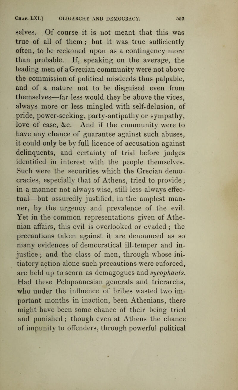 selves. . Of course it is not meant that this was true of all of them ; hut it was true sufficiently often, to be reckoned upon as a contingency more than probable. If, speaking on the average, the leading men of aGrecian community were not above the commission of political misdeeds thus palpable, and of a nature not to be disguised even from themselves—far less would they be above the vices, always more or less mingled with self-delusion, of pride, power-seeking, party-antipathy or sympathy, love of ease, &c. And if the community were to have any chance of guarantee against such abuses, it could only be by full licence of accusation against delinquents, and certainty of trial before judges identified in interest with the people themselves. Such were the securities which the Grecian demo- cracies, especially that of Athens, tried to provide ; in a manner not always wise, still less always effec- tual—but assuredly justified, in the amplest man- ner, by the urgency and prevalence of the evil. Yet in the common representations given of Athe- nian affairs, this evil is overlooked or evaded; the precautions taken against it are denounced as so many evidences of democratical ill-temper and in- justice ; and the class of men, through whose ini- tiatory action alone such precautions were enforced, are held up to scorn as demagogues and sycophants. Had these Peloponnesian generals and trierarchs, who under the influence of bribes wasted two im- portant months in inaction, been Athenians, there might have been some chance of their being tried and punished ; though even at Athens the chance of impunity to offenders, through powerful political