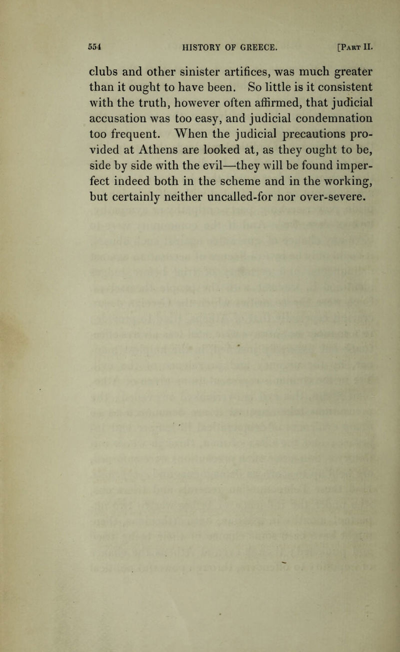 clubs and other sinister artifices, was much greater than it ought to have been. So little is it consistent with the truth, however often affirmed, that judicial accusation was too easy, and judicial condemnation too frequent. When the judicial precautions pro- vided at Athens are looked at, as they ought to be, side by side with the evil—they will be found imper- fect indeed both in the scheme and in the working, but certainly neither uncalled-for nor over-severe.