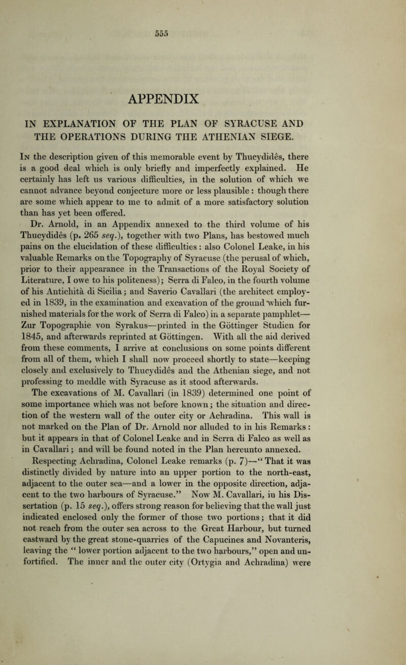 APPENDIX IN EXPLANATION OF THE PLAN OF SYRACUSE AND THE OPERATIONS DURING THE ATHENIAN SIEGE. In the description given of this memorable event by Thucydides, there is a good deal which is only briefly and imperfectly explained. He certainly has left us various difficulties, in the solution of which we cannot advance beyond conjecture more or less plausible ; though there are some which appear to me to admit of a more satisfactory solution than has yet been offered. Dr. Arnold, in an Appendix annexed to the third volume of his Thucydides (p. 265 seq.)^ together with two Plans, has bestowed much pains on the elucidation of these difficulties : also Colonel Leake, in his valuable Remarks on the Topography of Syracuse (the perusal of which, prior to their appearance in the Transactions of the Royal Society of Literature, I owe to his politeness); Serra di Falco, in the fourth volume of his Antichita di Sicilia; and Saverio Cavallari (the architect employ- ed in 1839, in the examination and excavation of the ground‘which fur- nished materials for the work of Serra di Falco) in a separate pamphlet— Zur Topographic von Syrakus—printed in the Gottinger Studien for 1845, and afterwards reprinted at Gottingen. With all the aid derived from these comments, I arrive at conclusions on some points different from all of them, which I shall now proceed shortly to state—keeping closely and exclusively to Thucydides and the Athenian siege, and not professing to meddle with Syracuse as it stood afterwards. The excavations of M. Cavallari (in 1839) determined one point of some importance which was not before known; the situation and direc- tion of the western wall of the outer city or Achradina. This wall is not marked on the Plan of Dr. Arnold nor alluded to in his Remarks: but it appears in that of Colonel I^eake and in Serra di Falco as well as in Cavallari; and will be found noted in the Plan hereunto annexed. Respecting Achradina, Colonel Leake remarks (p. 7)—‘‘ That it was distinctly divided by nature into an upper portion to the north-east, adjacent to the outer sea—and a lower in the opposite direction, adja- cent to the two harbours of Syracuse.’’ Now M. Cavallari, in his Dis- sertation (p. 15 seq.), offers strong reason for believing that the wall just indicated enclosed only the former of those two portions; that it did not reach from the outer sea across to the Great Harbour, but turned eastward by the great stone-quarries of the Capucines and Novanteris, leaving the “ lower portion adjacent to the two harbours,” open and un- fortified. The inner and the outer city (Ortygia and Achradina) were