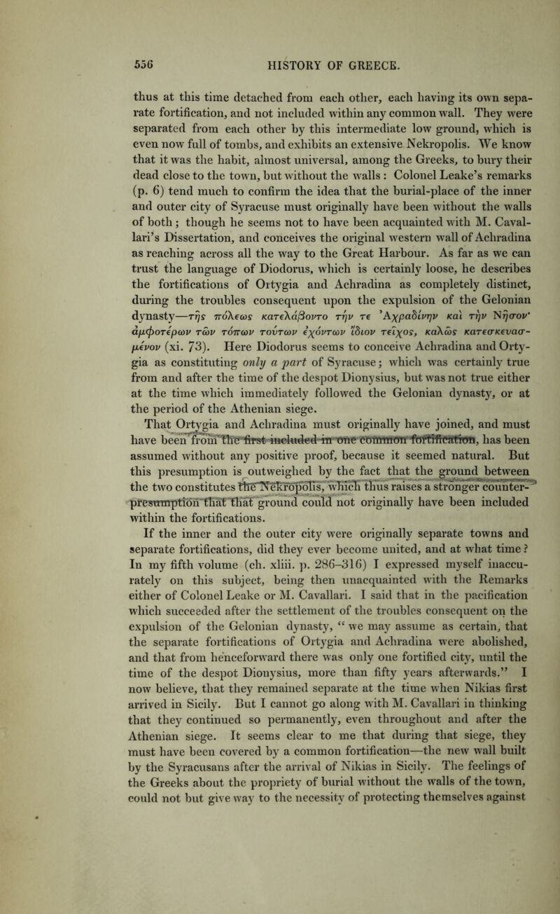 thus at this time detached from each other, each having its own sepa- rate fortification, and not included within any common wall. They were separated from each other by this intermediate low ground, which is even now full of tombs, and exhibits an extensive Nekropolis. We know that it was the habit, almost universal, among the Greeks, to bury their dead close to the town, but without the walls : Colonel Leake’s remarks (p. 6) tend much to confirm the idea that the burial-place of the inner and outer city of Syracuse must originally have been without the walls of both; though he seems not to have been acquainted w ith M. Caval- lari’s Dissertation, and conceives the original western wall of Achradina as reaching across all the way to the Great Harbour. As far as we can trust the language of Diodorus, which is certainly loose, he describes the fortifications of Ortygia and Achradina as completely distinct, during the troubles consequent upon the expulsion of the Gelonian dynasty—rrjs rroXecos KareXd^ovro rrjv re ’AxpaBivrjv Ka\ rr)v N^(roi/* dfj,(f)OTepa)v Ta>v tottcov tovtchv ixovTcov tbiov re^xos, KaXas KareaKevacr- fievov (xi. 73). Here Diodorus seems to conceive Achradina and Orty- gia as constituting only a part of Syracuse; which was certainly true from and after the time of the despot Dionysius, but was not true either at the time which immediately followed the Gelonian dynasty, or at the period of the Athenian siege. Thai^Ortygia and Achradina must originally have joined, and must assumed without any positive proof, because it seemed natural. But this presumption is outweighed by the fact that the grpund between the two constitutes ttreT^eTtr5p^^7 thus raises a strongercoun't^^ ^presunrption’tKH that grou^ couTil not originally have been included within the fortifications. If the inner and the outer city were originally separate towns and separate fortifications, did they ever become united, and at what time ? In my fifth volume (ch. xliii. p. 286-316) I expressed myself inaccu- rately on this subject, being then unacquainted wdth the Remarks either of Colonel Leake or M. Cavallari. I said that in the pacification wdiich succeeded after the settlement of the troubles consequent on the expulsion of the Gelonian dynasty, “ we may assume as certain, that the separate fortifications of Ortygia and Achradina were abolished, and that from henceforw^ard there was only one fortified city, until the time of the despot Dionysius, more than fifty years afterwards.” I now believe, that they remained separate at the time when Nikias first arrived in Sicily. But I cannot go along with M. Cavallari in thinking that they continued so permanently, even throughout and after the Athenian siege. It seems clear to me that during that siege, they must have been covered by a common fortification—the new wall built by the Syracusans after the arrival of Nikias in Sicily. The feelings of the Greeks about the propriety of burial without the walls of the town, could not but give way to the necessity of protecting themselves against