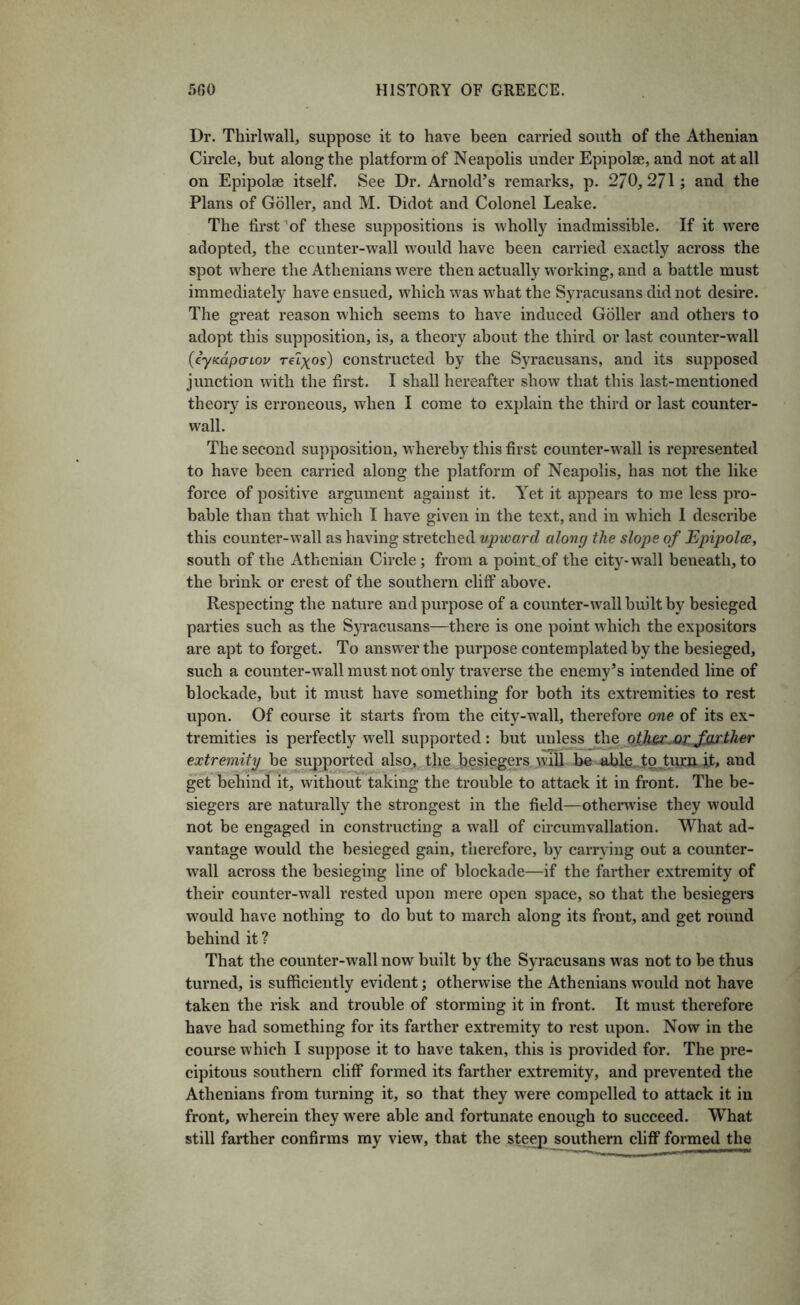 Dr. Thirlwall, suppose it to have been carried south of the Athenian Circle, but along the platform of Neapolis under Epipolse, and not at all on Epipolae itself. See Dr. Arnold’s remarks, p. 270,271; and the Plans of Goller, and M. Didot and Colonel Leake. The first’of these suppositions is wholly inadmissible. If it w'ere adopted, the ccunter-wall would have been carried exactly across the spot where the Athenians w^ere then actually working, and a battle must immediately have ensued, which was what the Syracusans did not desire. The great reason which seems to have induced Goller and others to adopt this supposition, is, a theory about the third or last counter-w'all (cyKapcTLov constructed by the Syracusans, and its supposed junction with the first. I shall hereafter show that this last-mentioned theory is erroneous, when I come to explain the third or last counter- wall. The second supposition, whereby this first counter-w^all is represented to have been carried along the platform of Neapolis, has not the like force of positive argument against it. Yet it appears to me less pro- bable than that w'hich I have given in the text, and in which 1 describe this counter-wall as having stretched upward along the slope of Epipolce, south of the Athenian Circle; from a poinLof the city-w^all beneath,to the brink or crest of the southern cliff above. Respecting the nature and purpose of a counter-w’all built by besieged parties such as the S5Tacusans—there is one point which the expositors are apt to forget. To answer the purpose contemplated by the besieged, such a counter-w^all must not only traverse the enemy’s intended line of blockade, but it must have something for both its extremities to rest upon. Of course it starts from the city-w^all, therefore one of its ex- tremities is perfectly well supported: but unless the othsc^op. farther extremity be supported also^. the l^esiegers will and get behind it, without taking the trouble to attack it in front. The be- siegers are naturally the strongest in the field—otherwise they would not be engaged in constructing a wall of circumvallation. What ad- vantage would the besieged gain, therefore, by carrying out a counter- wall across the besieging line of blockade—if the farther extremity of their counter-w^all rested upon mere open space, so that the besiegers would have nothing to do but to march along its front, and get round behind it ? That the counter-wall now built by the Syracusans was not to be thus turned, is sufficiently evident; otherwise the Athenians would not have taken the risk and trouble of storming it in front. It must therefore have had something for its farther extremity to rest upon. Now in the course which I suppose it to have taken, this is provided for. The pre- cipitous southern cliff formed its farther extremity, and prevented the Athenians from turning it, so that they were compelled to attack it in front, wherein they were able and fortunate enough to succeed. What still farther confirms my view, that the ste^ southern cliff formed the