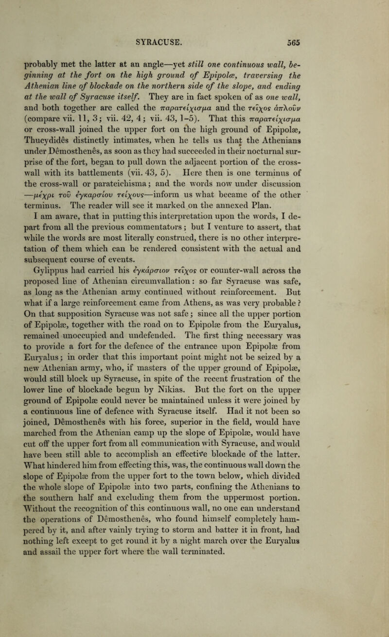 probably met the latter at an angle—yet still one continuous wall, be- ginning at the fort on the high ground of Epipolce, traversing the Athenian line of blockade on the northern side of the slope, and ending at the wall of Syracuse itself. They are in fact spoken of as one wall, and both together are called the naparelxio-pa and the rei^off aTrXovv (compare vii. 11, 3; vii. 42, 4; vii. 43, 1-5). That this napaTelxicrpa or cross-wall joined the upper fort on the high ground of Epipolge, Thucydides distinctly intimates, when he tells us that the Athenians under Demosthenes, as soon as they had succeeded in their nocturnal sur- prise of the fort, began to pull down the adjacent portion of the cross- wall with its battlements (vii. 43, 5). Here then is one terminus of the cross-w^all or parateichisma; and the words now under discussion —pexpt- voD eyKapalov reixovs—inform us what became of the other terminus. The reader will see it marked on the annexed Plan. I am aware, that in putting this interpretation upon the words, I de- part from all the previous commentators; but I venture to assert, that while the words are most literally construed, there is no other interpre- tation of them which can be rendered consistent with the actual and subsequent course of events. Gylippus had carried his iyKapcnov reixo? or counter-wall across the proposed line of Athenian circumvallation: so far Syracuse w'as safe, as long as the Athenian army continued without reinforcement. But what if a large reinforcement came from Athens, as was very probable ? On that supposition Syracuse was not safe; since all the upper portion of Epipolae, together with the road on to Epipolse from the Euryalus, remained unoccupied and undefended. The first thing necessary was to provide a fort for the defence of the entrance upon Epipolae from Euryalus; in order that this important point might not be seized by a new Athenian army, who, if masters of the upper ground of Epipolae, would still block up Syracuse, in spite of the recent frustration of the lower line of blockade begun by Nikias. But the fort on the upper ground of Epipolae could never be maintained unless it were joined by a continuous line of defence with Syracuse itself. Had it not been so joined, Demosthenes with his force, superior in the field, would have marched from the Athenian camp up the slope of Epipolae, would have cut off the upper fort from all communication with Syracuse, and would have been still able to accomplish an effective blockade of the latter. What hindered him from effecting this, was, the continuous w^all down the slope of Epipolae from the upper fort to the town below, which divided the whole slope of Epipolae into two parts, confining the Athenians to the southern half and excluding them from the uppermost portion. Without the recognition of this continuous wall, no one can understand the operations of Demosthenes, who found himself completely ham- pered by it, and after vainly trying to storm and batter it in front, had nothing left except to get round it by a night march over the Euryalus and assail the upper fort where the wall terminated.