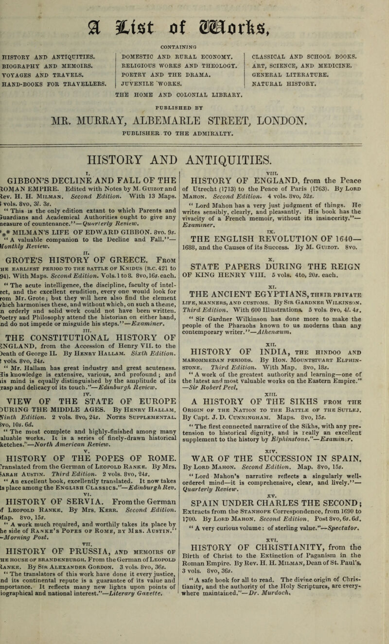 of moxls^ niSTORT AND ANTIQUITIES. BIOGRAPHY AND MEMOIRS. VOYAGES AND TRAVELS. HAND-BOOKS FOR TRAVELLERS. CONTAINING DOMESTIC AND RURAL ECONOMY. RELIGIOUS WORKS AND THEOLOGY. POETRY AND THE DRAMA. JUVENILE 'WORKS. THE HOME AND COLONIAL LIBRARY. CLASSICAL AND SCHOOL BOOKS, ART, SCIENCE, AND MEDICINE. GENERAL LITERATURE. NATURAL HISTORY. PUBLISHED BY ME. MUEEAY, ALBEMAELE STEEET, LONDON. PUBLISHER TO THE ADMIRALTY. HISTOEY AND GIBBON’S DECLINE AND FALL OF THE :iOMAN EMPIRE. Edited with Notes by M. Guizot and lev. H. H. Milman. Second Edition. 'With 13 Maps. I vols. 8vo, 3L 35. “ This IS the only edition extant to which Parents and xuardians and Academical Authorities ought to give any neasure of countenance.”—Qwtrlerly Reoiew, MILMAN’S LIFE OF EDWARD GIBBON. 8vo. 95. “A valuable companion to the Decline and Fall.”— Monthly Review. II. GROTE’S HISTORY OF GREECE. From HE EARLIEST PERIOD TO THE BATTLE OF KnIDUS (B.C. 421 tO 94). With Maps. Second Edition. YolsA to 8. 8vo,165.each. “ The acute intelligence, the discipline, faculty of intel- ect, and the excellent erudition, every one would look for rom Mr. Grote; but they will here also find the element /hich harmonises these, and without which, on such a theme, ,n orderly and solid work could not have been written, ’oetry and Philosophy attend the historian on either hand, nd do not impede or misguide his steps.”—Examiner. III. THE CONSTITUTIONAL HISTORY OF SNGLAND, from the Accession of Henry VII. to the )eath of George II. By Henry Hallam. Sixth Edition. ! vols. 8vo, 245. “ Mr. Hallam has great industry and great acuteness, lis knowledge is extensive, various, and profound; and lis mind is equally distinguished by the amplitude of its rasp and delicacy of its touch.”—Edinburgh Review. VIEW OF THE STATE OF EUROPE DURING THE MIDDLE AGES. By Henry Hallam, Ninth Edition. 2 vols. 8vo, 245. Notes Supplemental. Ivo, 105. 6d. “ The most complete and highly-finished among many aluable works. It is a series of finely-drawn historical ketches.”—North American Review. HISTORY OF THE POPES OF ROME. translated from the German of Leopold Ranke. By Mrs. SARAH Austin. Third Edition. 2 vols. 8vo, 245. ” An excellent book, excellently translated. It now takes ts place among the English Classics.”—Edinburgh Rev. HISTORY OF SERVIA. From the German if Leopold Ranke. By Mrs. Kerr. Second Edition. dap. 8 VO, 155, ” A work much required, and worthily takes its place by he side of Ranke’s Popes of Rome, by Mrs. Austin.” -Morning Post. VII. HISTORY OF PRUSSIA, and memoirs of HE HOUSE OF BRANDENBURGH. From the German of Leopold Ianke. By Sir Alexander Gordon. 3 vols. 8vo, 365. ‘‘ The translators of this work have done it every justice, nd its continental repute is a guarantee of its value and mportance. It reflects many new lights upon points of iographical and national interest.”—Literary Gazette. ANTIQUITIES. VIII. HISTORY OF ENGLAND, from the Peace of Utrecht (1713) to the Peace of Paris (1763). By Lord Mahon. Second Edition. 4 vols. 8vo, 525. “ Lord Mahon has a very just judgment of things. He writes sensibly, clearly, and pleasantly. His book has the vivacity of a French memoir, without its insincerity.”— Examiner. THE ENGLISH REVOLUTION OF 1640— 1688, and the Causes of its Success. By M. Guizot. 8vo. STATE PAPERS DURING THE REIGN OF KING HENRY VIII. 5 vols. 4to, 205. each, xr. THE ANCIENT EGYPTIANS,thfirpbivate LIFE, MANNERS, AND CUSTOMS. By SiR GARDNER WiLKINSON. Third Edition. With 600 Illustrations. 5 vols. 8vo, 4/. 45, ” Sir Gardner Wilkinson has done more to make the people of the Pharaohs known to us moderns than any contemporary writer.’’—Athenceum, XII. HISTORY OF INDIA, the Hindoo and MAHOMMEDAN PERIODS. By HON. MOUNTSTUART ElPHIN- STONE, Third Edition. With Map. 8vo, 185. ” A work of the greatest authority and learning—one of the latest and most valuable works on the Eastern Empire.” —Sir Robert Peel, XIII. A HISTORY OF THE SIKHS from the Origin of the Nation to the Battle of the Sutlej, By Capt. J. D. Cunningham. Maps. 8vo, 155. ” The first connected narrative of the Sikhs, with any pre- tension to historical dignity, and is really an excellent supplement to the history by Elphinstone.—Examiner. XIV. WAR OF THE SUCCESSION IN SPAIN. By Lord Mahon. Second Edition. Map. 8vo, 155. ” Lord Mahon’s narrative reflects a singularly well- ordered mind—it is comprehensive, clear, and lively.”— Quarterly Review. XV. SPAIN UNDER CHARLES THE SECOND ; Extracts from the Stanhope Correspondence, from 1690 to 1700. By Lord Mahon. Second Edition. Post 8vo, 65.6d. ” A very curious volume; of sterling value.”—S/>ecfa<or. XVI. HISTORY OF CHRISTIANITY, from the Birth of Christ to the Extinction of Paganism in the Roman Empire. By Rev. H. H. Milman, Dean of St. Paul’s. 3 vols. 8vo, 365. ” A safe book for all to read. The divine origin of Chris- tianity, and the authority of the Holy Scriptures, are every- where maintained,”—Dr. Murdoch,