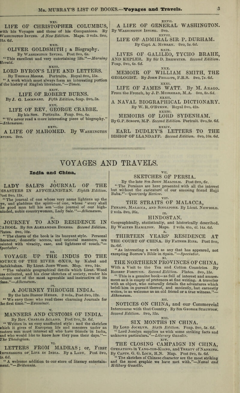 XXT. LIFE OF CHRISTOPHER COLUMBUS, with his Voyages and those of his Companions. By SVashinoton Irving. A New Edition. Maps. 3 vols. 8vo, Qd. XXII. OLIVER GOLDSMITH ; a Biography. By Washington Irving. Post 8vo, 6^. “This excellent and very entertaining life.”—Morning Herald. ' XXIII. LORD BYRON’S LIFE AND LETTERS. By Thomas Moore. Portraits. Royal 8vo, 15i. “ A work which must always form an interesting portion )f the history of English literature.”—Times. XXIV. LIFE OF ROBERT BURNS. By J. G. Lockhart. Fifth Edition, fcap. 8vo, Ss. XXV. LIFE OF REV. GEORGE CRABBE. By his Son. Portraits. Fcap. 8vo, 4^. “ We never read a more interesting piece of biography.” —Athenceum. XXVI. A LIFE OF MAHOMED. By Washington RVING. 8V0. XXVJI. A LIFE OF GENERAL WASHINGTON. By Washington Irving. 8vo. XXVIII. LIFE OF ADMIRAL SIR P. DURHAM. By Capt. A. Murray. 8vo, bs. 6d. XXIX. LIVES OF GALILEO, TYCHO BRAHE, AND KEPLER. By Sir D. Brewster. Second Edition. Fcap. 8vo, 4^. Qd. XXX. MEMOIR OF WILLIAM SMITH, THE GEOLOGIST. By John Phillips, F.R.S. 8vo, Ts. Qd. XXXI. LIFE OF JAMES WATT. By M. Arago. From the French, by J. P. Muirhead, M.A. 8vo, 8j. 6<i. A NAVAL BIOGRAPHICAL DICTIONARY. By W. R. O’Bvrne. Royal 8vo, 42^. XXXIII. MEMOIRS OF LORD SYDENHAM. ByG.P. Scrope, M.P. Second Edition. Portrait. 8vo,9s. 6(f. XXXIV. EARL DUDLEY’S LETTERS TO THE BISHOP OF LLANDAFF. Second Edition. 8vo, lOr. Gd. VOYAGES AND TRAVELS. India and Cbina, LADY SALE’S JOURNAL OF THE DISASTERS IN AFFGHANISTAN. Eighth Edition. ?ost 8VO, 12r. “ The journal of one whose very name lightens up the :ye, and gladdens the spirit—of one, whose ‘ story shall he good man tell his son ’—the journal of our high- ninded, noble countrywoman, Lady Sale.”—Athenceum. JOURNEY TO AND RESIDENCE IN 3ABOOL. By Sir Alexander Burnes. Second Edition. Plates. 8VO, 18r. “ The charm of the book is its buoyant style. Personal ;haracter, domestic scenes, and oriental manners, are lainted with vivacity, ease, and lightness of touch.”— Spectator. HI. VOYAGE UP THE INDUS TO THE 50URCE OF THE RIVER OXUS, by Kabul and 3adakbshan. By Lieut. John Wood. Map. 8vo, 14s. “The valuable geographical details which Lieut. Wood las collected, and his clear sketches of society, render his lolume one of the most agreeable and instructive of its :lass. ’ ’—A thenceum. A JOURNEY THROUGH INDIA. By the late Bishop Heber. 2 vols.. Post 8vo, 12s. “ W'^e envy those who read these charming Journals for :he first time.”—Examiner. MANNERS AND CUSTOMS OF INDIA. By Rev. Charles Acland. Post 8vo, 2s. 6d. “ Written in an easy unaffected style : and the sketches which it gives of European life and manners under an •astern sun must interest all who have friends in India, ind who would like to know how they pass their days.”— 2Ae Theologian. VI. LETTERS FROM MADRAS; or, First Impressions of Life in India. By a Lady. Post 8vo, Is. 6d. “ A welcome addition to our store of literary entertain- ment,”—Britannia. VII. SKETCHES OF PERSIA. By the late Sir John Malcolm. Post 8vo, 6.?. “ The Persians are here presented with all the interest but without the caricature of our amusing friend Hajji -Quarterly Review. viir. THE STRAITS OF MALACCA, Penang, Malacca, and Singapore. By Lieut. Newbold. 2 vols. 8vo, 2Gs. jx. HINDOSTAN. Geographically, statistically, and historically described. By Walter Hamilton. Maps. 2 vols. 4to, 41. 14^. Gd. THIRTEEN YEARS’ RESIDENCE AT THE COURT OF CHINA. By Father Ripa. Post 8vo, 2s. Gd. “As interesting a work as any that has appeared, not excepting Sorrow’s Bible in Spain.”—Spectator. XI. THE NORTHERN PROVINCES OF CHINA. With a Visit to the Tea and Cotton Countries. By Robert Fortune. Second Edition. Plates. 8vo, 15j. “ This is a genuine book—as full of interest and amuse- ment as it is empty of pretences at fine writing. A traveller with an object, who naturally details the adventures which befell him in pursuit thereof, and modestly, but earnestly writes, is as welcome as an old friend or a true witness.’’— Athenceum. XII. NOTICES ON CHINA, and our Commercial Intercourse with that Coimtry. By Sir George Staunton. Second Edition. 8vo, 12^. XIII. SIX MONTHS IN CHINA. By Lord Jocelyn. Sixth Edition. Fcap. 8vo, 5s. Gd. “ Lord Jocelyn supplies us with some striking facts and unknown particulars.”—Literary Gazette. XIV. THE CLOSING CAMPAIGN IN CHINA. Operations in Yang-tze-Kiang, and Treaty of Nanking. By Captn. G. G. Loch, R.N. Map. Post 8vo, 8^. Gd. “ The sketches of Chinese character are the most striking and the most graphic we have met with.”—Naval and Military Gazette.