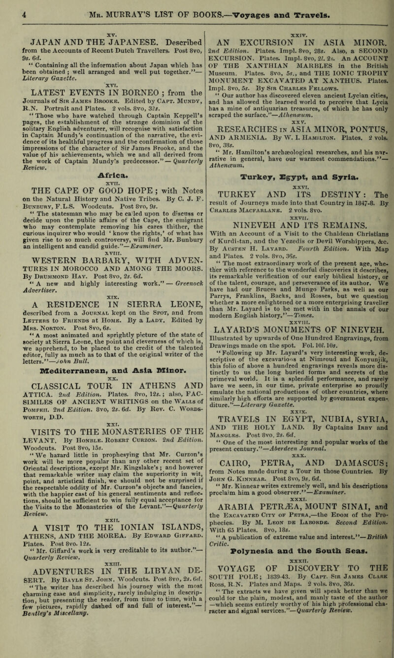 XV. JAPAN AND THE JAPANESE. Described from the Accounts of Recent Dutch Travellers. Post 8vo, 95. Qd. “ Containing all the information about Japan which has been obtained ; well arranged and well put together.”— Literary Gazette. xvr. LATEST EVENTS IN BORNEO ; from the Journals of Sir James Brooke. Edited by Capt. Mundv, R.N. Portrait and Plates. 2 vols. 8vo, 32s. “ Those who have watched through Captain Keppell’s pages, the establishment of the strange dominion of the solitary English adventurer, will recognise with satisfaction in Captain Mund} ’s continuation of the narrative, the evi- dence of its healthful progress and the confirmation of those impressions of the character of Sir James Brooke, and the value of his achievements, which we and all derived from the work of Captain Mundy’s predecessor.”—Quarterly Review, Africa* XVII. THE CAPE OF GOOD HOPE ; with Notes on the Natural History and Native Tribes. By C. J. F. Bunburv, F.L.S. Woodcuts. Post 8vo, 95. “ The statesman who may be ca'led upon to discuss or decide upon the public affairs of the Cape, the emigrant who may contemplate removing his cares thither, the curious inquirer who would ‘ know the rights,’ of what has given rise to so much controversy, will find Mr. Bunbury an intelligent and candid guide.”—Examiner. XVIII. WESTERN BARBARY, WITH ADVEN- TUBES IN MOROCCO AND AMONG THE MOORS. By Drummond Hay. Post 8vo, 2s. 6d. “ A new and highly interesting work.” — Greenock Advertiser. A RESIDENCE ?N SIERRA LEONE, described from a Journal kept on the Spot, and from Letters to Friends at Home. By a Lady. Edited by Mrs. Norton. Post 8vo, 65. “A most animated and sprightly picture of the state of society at Sierra Leone, the point and cleverness of which is, we apprehend, to be placed to the credit of the talented editor, fully as much as to that of the original writer of the letters.”—John Bull. Mediterranean, and Asia Minor. XX. CLASSICAL TOUR IN ATHENS AND ATTICA. 2nd Edition. Plates. 8vo, 125.; also, FAC- SIMILES OF ANCIENT WRITINGS on the Walls of Pompeii. 2nd Edition, 8vo, 25. Qd. By Rev. C. Words- worth, D.D. XXL VISITS TO THE MONASTERIES OF THE LEVANT. By Honble. Robert Curzon. 2nd Edition. Woodcuts. Post 8vo, 155. “ We hazard little in prophesying that Mr. Curzon’s work will be more popular than any other recent set of Oriental descriptions, except Mr. Kingslake’s ; and however that remarkable writer may claim the superiority in wit, point, and artistical finish, we should not be surprised if the respectable oddity of Mr. Curzon’s objects and fancies, with the happier cast of his general sentiments and reflec- tions, should be sufficient to win fully equal acceptance for the Visits to the Monasteries of the Levdiat:'—Quarterly Review. xxri. A VISIT TO THE IONIAN ISLANDS, ATHENS, AND THE MOREA. By Edward Giffard. Plates. Post 8vo. 125. ” Mr. GifiFard’s work is very creditable to its author.”— Quarterly Review. xxin. ADVENTURES IN THE LIBYAN DE- SERT. By Bayle St. John. Woodcuts. Post 8vo, 2s. fid. “The writer has described his journey with the most charming ease and simplicity, rarely indulging in descrip- tion, but presenting the reader, from time to time, with a few pictures, rapidly dashed off and full of interest.*’— Bentley's Miscellany. XXIV. AN EXCURSION IN ASIA MINOR. 2nd Edition. Plates. Impl. 8vo, 285. Also, a SECOND EXCURSION. Plates. Impl. 8vo, 2F. 25. An ACCOUNT OF THE XANTHIAN MARBLES in the British Museum. Plates. 8vo, 55., and THE IONIC TROPHY MONUMENT EXCAVATED AT XANTHUS. Plates. Impl. 8vo, 55. By Sir Charles Fellows. “ Our author has discovered eleven ancient Lycian cities, and has allowed the learned world to perceive that Lycia has a mine of antiquarian treasures, of which he has only scraped the surface.”—Athenaeum. XXV. RESEARCHES in ASIA MINOR, PONTUS, AND ARMENIA. By W. I. Hamilton. Plates. 2 vols. 8vo, 385. ” Mr. Hamilton’s archaeological researches, and his nar- rative in general, have our warmest commendations.”— Athenaeum, Turkey, Eg^ypt, and Syria. XXVI. TURKEY AND ITS DESTINY : The result of Journeys made into that Country in 1847-8. By Charles Macfarlane. 2 vols. 8vo. XXVII. NINEVEH AND ITS REMAINS. With an Account of a Visit to the Chaldean Christians of Kurdi-tan, and the Yezedis or Devil Worshippers, &c. By Acsten H. Layard. Fourth Edition. With Map and Plates. 2 vols. 8vo, 365. ” The most extraordinary work of the present age, whe- ther with reference to the wonderful discoveries it describes, its remarkable verification of our early biblical history, or of the talent, courage, and perseverance of its author. We have had our Bruces and Mungo Parks, as well as our Parrys, Franklins, Backs, and Rosses, but we question whether a more enlightened or a more enterprising traveller than Mr. Layard is to be met with in the annals of our modern English history.”—Times. xxvni. LAYARD’S MONUMENTS OF NINEVEH. Illustrated by upwards of One Hundred Engravings, from Drawings made on the spot. Fol. lOf. 105. ‘‘Following up Mr. Layard’s very interesting work, de- scriptive of the excavations at Nimroud and Konyunjik, this folio of above a hundred engravings reveals more dis- tinctly to us the long buried forms and secrets of the primeval world. It is a splendid performance, and rarely have we seen, in our time, private enterprise so proudly emulate the national productions of other countries, where similarly high efforts are supported by government expen- diture.”—Literary Gazette. XXIX. TRAVELS IN EGYPT, NUBIA, SYRIA, AND THE HOLY LAND. By Captains Irby and Mangles. Post 8vo, 2s. fid. ‘‘ One of the most interesting and popular works of the present century.”—Aberdeen Journal. XXX. CAIRO, PETRA, AND DAMASCUS; from Notes made during a Tour in those Countries. By John G. Kinnear. Post 8vo, 95. fid. ‘‘ Mr. Kinnear writes extremely well, and his descriptions proclaim him a good observer.”—Examiner. ARABIA PETR^A^MOUNT SINAI, and the Excavated City of Petra,—the Edom of the Pro- | phecies. By M. Leon de Labokde. Second Edition. With 65 Plates. 8vo, 185. ‘‘ A publication of extreme value and interest.”—BriVisA , Critic. Polynesia and the South Seas. ! XXXII. VOYAGE OF DISCOVERY TO THE ; SOUTH POLE; 1839-43. By Capt. Sir James Clark I Ross, R.N. Plates and Maps. 2 vols. 8vo, 365. ! ‘‘ The extracts we have given will speak better than we I could for the plain, modest, and manly taste of the author i —which seems entirely worthy of his high professional cha- i racter and signal services.”—Quarterly Review. ;