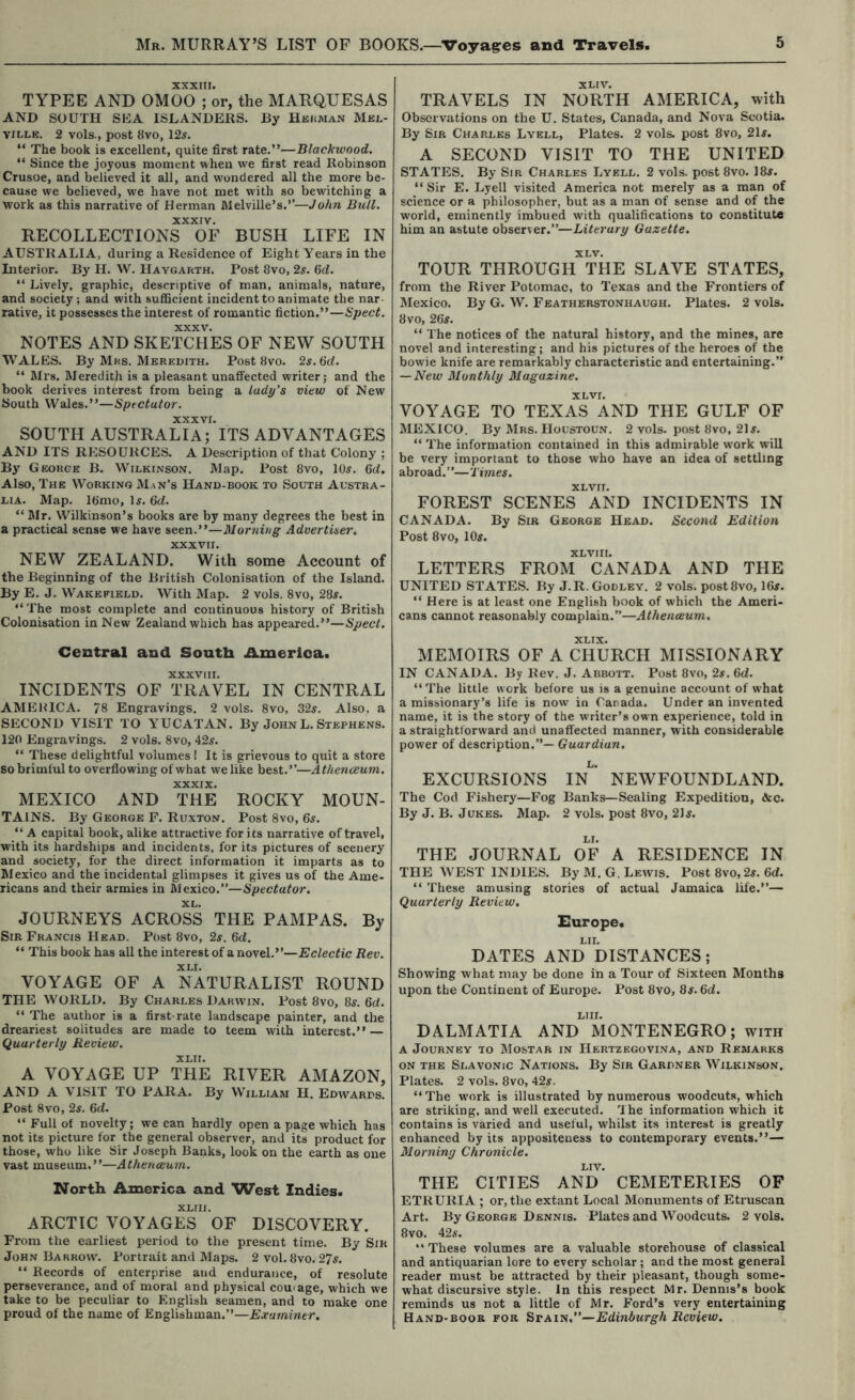 xxxin. TYPEE AND OMOO ; or, the MARQUESAS AND SOUTH SEA ISLANDERS. By Heuman Mbj.- vxlle. 2 vols., post 8vo, 12s. “ The book is excellent, quite first rate.”—Blackwood. “ Since the joyous moment when we first read Robinson Crusoe, and believed it all, and wondered all the more be- cause we believed, we have not met with so bewitching a W'ork as this narrative of Herman Melville’s.’’—John Bull. XXXIV. RECOLLECTIONS OF BUSH LIFE IN AUSTRALIA, during a Residence of Eight Years in the Interior. By H. W. Haygarth. Post 8vo, 2s. fid. “ Lively, graphic, descriptive of man, animals, nature, and society ; and with sufficient incident to animate the nar- rative, it possesses the interest of romantic fiction.”—Sped. NOTES AND SKEtSi’eS OF NEW SOUTH WALES. By Mrs. Meredith. Post 8vo. 2s. M. ” Mrs. Meredith is a pleasant unaffected writer; and the book derives interest from being a lady’s view of New South Wales.”—Spectator. XXXVI. SOUTH AUSTRALIA; ITS ADVANTAGES AND ITS RESOURCES. A Description of that Colony ; By' George B. Wilkinson. Map. Post 8vo, 105. fid. Also, The Working Man’s Hand-book to South Austra- lia. Map. Ifimo, Is. fid. “ Mr. Wilkinson’s books are by many degrees the best in a practical sense we have seen.”—Morning Advertiser, XXXVII. NEW ZEALAND. With some Account of the Beginning of the British Colonisation of the Island. By E. J. Wakefield. With Map. 2 vols. 8vo, 28s. “The most complete and continuous history of British Colonisation in New Zealand which has appeared.”—Spect. Central and South America. XXXVIII. INCIDENTS OF TRAVEL IN CENTRAL AMEltICA. 78 Engravings. 2 vols. 8vo, 32s. Also, a SECOND VISIT TO YUCATAN. By John L. Stephens. 120 Engravings. 2 vols. 8vo, 42s. “ These delightful volumes ! It is grievous to quit a store so brimful to overflowing of what we like best.”—Athenceum. XXXIX. MEXICO AND THE ROCKY MOUN- TAINS. By George F. Ruxton. Post 8vo, fis. “ A capital book, alike attractive for its narrative of travel, with its hardships and incidents, for its pictures of scenery and society, for the direct information it imparts as to Mexico and the incidental glimpses it gives us of the Ame- ricans and their armies in Mexico.”—Spectator. XL. JOURNEYS ACROSS THE PAMPAS. By Sir Francis Head. Post 8vo, 2s. fid, “ This book has all the interest of a novel.”—Eclectic Rev. XLI. VOYAGE OF A NATURALIST ROUND THE WORLD. By Charles Darwin. Post 8vo, 8s. fid. “ The author is a first-rate landscape painter, and the dreariest solitudes are made to teem with interest.” — Quarterly Review. XLII. A VOYAGE UP THE RIVER AMAZON, AND A VISIT TO PARA. By William H. Edwards. Post 8vo, 2s. fid. “ Full of novelty; we can hardly open a page which has not its picture for the general observer, and its product for those, who like Sir Joseph Banks, look on the earth as one vast museum.”—Athenceum. North America and West Indies. XLIII. ARCTIC VOYAGES OF DISCOVERY. From the earliest period to the present time. By Sir John Barrow. Portrait and Maps. 2 vol. 8vo. 27s. “ Records of enterprise and endurance, of resolute perseverance, and of moral and physical couiage, which we take to be peculiar to English seamen, and to make one proud of the name of Englishman.”—Examiner. XLIV. TRAVELS IN NORTH AMERICA, with Observations on the U. States, Canada, and Nova Scotia. By Sir Charles Lyell, Plates. 2 vols. post 8vo, 21s. A SECOND VISIT TO THE UNITED STATES. By Sir Charles Lyell. 2 vols. post 8vo. 18s. “Sir E. Lyell visited America not merely as a man of science or a philosopher, but as a man of sense and of the world, eminently imbued with qualifications to constitute him an astute observer.”—Literary Gazette. XLV. TOUR THROUGH THE SLAVE STATES, from the River Potomac, to Texas and the Frontiers of Mexico. By G. W. Featherstonhaugh. Plates. 2 vols. 8vo, 2fis. “ The notices of the natural history, and the mines, are novel and interesting; and his pictures of the heroes of the bowie knife are remarkably characteristic and entertaining.” — New Monthly Magazine. XL VI. VOYAGE TO TEXAS AND THE GULF OF MEXICO. By Mrs. Houstoun. 2 vols. post 8vo, 21s. “ The information contained in this admirable work will be very important to those who have an idea of settling abroad.”—Times. XLVII. FOREST SCENES AND INCIDENTS IN CANADA. By Sir George Head. Second Edition Post 8vo, 10s. XLVII I. LETTERS FROM CANADA AND THE UNITED STATES. By J.R. Godley. 2 vols. postSvo, Ifis. “ Here is at least one English book of which the Ameri- cans cannot reasonably complain.”—Athenceum, XLIX. MEMOIRS OF A CHURCH MISSIONARY IN CANADA. By Rev. J. Abbott. Post 8vo, 2s. fid. “The little work before us is a genuine account of what a missionary’s life is now in Canada. Under an invented name, it is the story of the writer’s own experience, told in a straightforward and unaffected manner, with considerable power of description.”— Guardian. EXCURSIONS In^’ NEWFOUNDLAND. Tbe Cod Fishery—Fog Banks—Sealing Expedition, &c. By J. B. Jukes. Map. 2 vols. post 8vo, 21s. THE JOURNAL OF A RESIDENCE IN THE WEST INDIES. By M. G. Lewis. Post 8vo, 2s. fid. “ 'fhese amusing stories of actual Jamaica life.”— Quarterly Review. Europe, LII. DATES AND DISTANCES; Showing what may be done in a Tour of Sixteen Months upon the Continent of Europe. Post 8vo, 8s. fid. LlII. DALMATIA AND MONTENEGRO; with A Journey to Mostar in Hertzegovina, and Remarks ON THE Slavonic Nations. By Sir Gardner Wilkinson. Plates. 2 vols. 8vo, 42s. “ The work is illustrated by numerous woodcuts, which are striking, and well executed. 'I he information which it contains is varied and useful, whilst its interest is greatly enhanced by its appositeness to contemporary events.”— Morning Chronicle. LIV. THE CITIES AND CEMETERIES OF ETRURIA ; or, the extant Local Monuments of Etruscan Art. By George Dennis. Plates and Woodcuts. 2 vols. 8vo. 42s. “ These volumes are a valuable storehouse of classical and antiquarian lore to every scholar; and the most general reader must be attracted by their pleasant, though some- what discursive style. In this respect Mr. Dennis’s book reminds us not a little of Mr. Ford’s very entertaining Hand-book for Edinburgh Review.