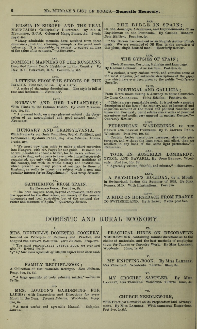 LV. RUSSIA IN EUROPE AND THE URAL MOUNTAINS; Geologically Illustrated. By Sir R. Murchison, G.C.S. Coloured Maps, Plates, &c. 2 vols. royal 4to. “ Many admirable memoirs have resulted from these excursions j but the crowning triumph is the great work before us. It is impossible, by extract, to convey an idea of the value of its contents.”—Athenceum. Lvr. DOMESTIC MANNERS OF THE RUSSIANS. Described from a Yeai'’s Residence in that Country. By Rev. R. L. Venables, M.A. Post 8vo, 95.6d. LVII. LETTERS FROM THE SHORES OF THE BALTIC. Post 8vo, 2s. 6d. By A Lady. “A series of charming descriptions. The style is full of ease and freshness.”—i'.rammer. LVIII, NORWAY AND HER LAPLANDERS ; With Hints to the Salmon Fisher. By John JIilford. 8vo, 105. 6d. “ A pleasant book, on a very pleasant subject; the obser- vation of an accomplished and good-natured man.”— Examiner. LIX. HUNGARY AND TRANSYLVANIA. With Remarks on their Condition, Social, Political, and Economical. By John Paget, Esq. New Edition. Plates. 2 vols. 8VO. “We must now turn aside to make a short excursion into Hungary, with Mr. Paget for our guide. It would not be well possible to choose a better, for he never suffers our interest to flag, and appears to have made himself accurately acquainted, not only with the localities and traditions of the country, but with its whole history and institutions, which present so many points of analogy to those of England, as really to invest the subject with a new and peculiar interest for an Englishman.”—Quarterly Review. LX. GATHERINGS FROM SPAIN. By Richard Ford. Post 8vo, 65. “ The best English book, beyond comparison, that ever has appeared for the illustration, not merely of the general topography and local curiosities, but of the national cha- racter and manners of Spain.”—Quarterly Review. LXI. THE BIBLE IN SPAIN; Or the Journeys, Adventures, and Imprisonments of an Englishman in the Peninsula. By George Borrow New Edition. Post 8vo, 65. “ Mr. Borrow has come out as an English Author of high mark. We are reminded of Gil Bias, in the narratives of this pious, single-hearted man.”—Quarterly Review. LXII. THE GYPSIES OF SPAIN ; Their Manners, Customs, Religion and Language. By George Borrow. New Edition. Post 8vo, 65. “ A curious, a very curious work, and contains some of the most singular, yet authentic descriptions of the gipsy race which have ever been given to the public.”—Literary Gazette. LXIII. PORTUGAL AND GALLICIA ; From Notes made during a Journey to those Countries. By Lord Carnarvon. Third Edition. Post 8vo, 65. “ This is a very remarkable work. It is not only a graphic description of the face of the country, and an impartial and sagacious account of the moral and political condition of Spain and Portugal; but it relates also a series of personal adventures and perils, very unusual in modern Europe.”— Quarterly Review. LXIV. PEDESTRIAN WANDERINGS in the French and Spanish Pyrenees. By T. Clifton Paris. Woodcuts. Post 8vo, 105. Gd. “ Contain better descriptive passages, strikingly pic- turesque, and without the least strain and effort, than we recollect in any book of the same light pretension.”— Examiner, LXV. TOUR IN AUSTRIAN LOMBARDY, TYROL, AND BAVARIA. By John Barrow. Wood- cuts. Post8vo, 105. Gd. “ Agreeably written, faithful, and minute.”—Athenceum. Lxvr. A PHYSICIAN’S HOLIDAY, or a Month in Switzerland during the Summer of 1848. By John Forbes, M.D. With Illustrations. Post 8vo. Lxvir. A RIDE ON HORSEBACK FROM FRANCE TO SWITZERLAND. By A Lady. 2 vols. post 8vo. DOMESTIC AND RURAL ECONOMY. I. MRS. RUNDELL’S DOMESTIC COOKERY, founded on Principles of Economy and Practice, and adapted for private families. 73rrf Edition. Fcap. 8vo. “The most practically useful book we ever met with.”—British Critic. *** Of this work upwards of 200,000 copies have been sold. II. FAMILY RECEIPT-BOOK ; A Collection of 1000 valuable Receipts. New Edition. Fcap. 8VO, 5s. Gd. “ A large quantity of truly valuable matter.”—British Critic. III. MRS. LOUDON’S GARDENING FOR LADIES; with Instruction.s and Directions for every Month in the Year. Seventh Edition. Woodcuts. Fcap. 8vo, 65. “ A moat useful and agreeable Manual.”—Safo/.I'm Joitrnal. IV. PRACTICAL HINTS ON DECORATIVE NEEDLEWORK, containing minute directions as to the I choice of materials, and the best methods of employing | them for Canvas or Tapestry Work. By Miss Lambert. | Woodcuts. 16mo, l5. Gd. j I i MY KNITTING-BOOK. By Miss Lambert. ! 55th Thousand. W'oodcuts. 2 Parts. ]6mo, 35. i VI. MY CROCHET SAMPLER. By Miss Lambert. 18<ft Thousand. Woodcuts. 2 Parts. 16mo, 45. VI r. CHURCH NEEDLEWORK, With Practical Remarks on its Preparation and Arrange- ment. By Miss Lambert. With numerous Engravings. Post 8vo, 95.6d.