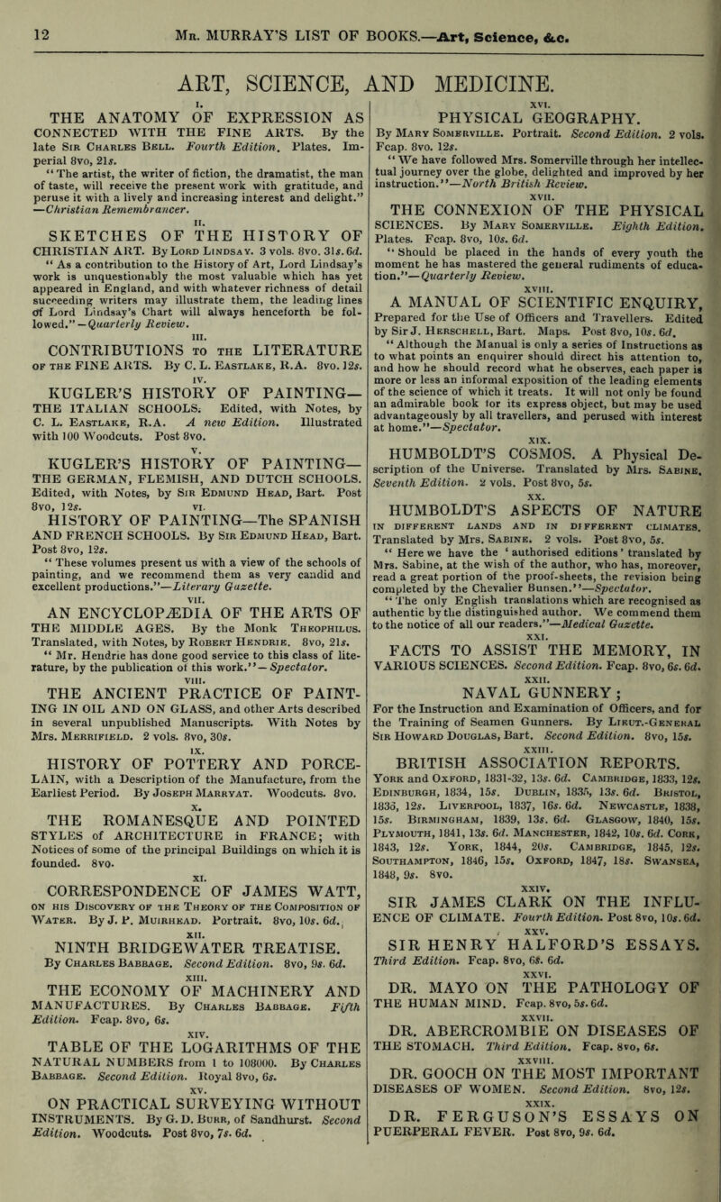 ART, SCIENCE, AND MEDICINE. THE ANATOMY OF EXPRESSION AS CONNECTED WITH THE FINE ARTS. By the late Sir Charles Bell. Fourth Edition. Plates. Im- perial 8vo, 2U. “The artist, the writer of fiction, the dramatist, the man of taste, will receive the present work with gratitude, and peruse it with a lively and increasing interest and delight.” —Christian Remembrancer. SKETCHES OF THE HISTORY OF CHRISTIAN ART. By Lord Lindsay. 3 vols. 8vo. 3U. 6d. “ As a contribution to the History of Art, Lord Lindsay’s work is unquestionably the most valuable which has yet appeared in England, and with whatever richness of detail succeeding writers may illustrate them, the leading lines <jf Lord Lindsay’s Chart will always henceforth be fol- lowed.”—Review. HI. CONTRIBUTIONS to the LITERATURE OF THE FINE ARTS. By C. L. Eastlake, R.A. 8vo. 12s. KUGLER’S HISTORY OF PAINTING— THE ITALIAN SCHOOLS; Edited, with Notes, by C. L. Eastlake, R.A. A new Edition. Illustrated with 100 Woodcuts. Post 8vo. KUGLER’S HISTORY OF PAINTING— THE GERMAN, FLEMISH, AND DUTCH SCHOOLS. Edited, with Notes, by Sir Edmund Head, Bart. Post 8vo, 12^. VI. HISTORY OF PAINTING—The SPANISH AND FRENCH SCHOOLS. By Sir Edmund Head, Bart. Post 8vo, 125. “ These volumes present us with a view of the schools of painting, and we recommend them as very candid and excellent productions.”—Literary Gazette. VII. AN ENCYCLOPEDIA OF THE ARTS OF THE MIDDLE AGES. By the Monk Theophilus. Translated, with Notes, by Robert Hendrie. 8vo, 21s. “ Mr. Hendrie has done good service to this class of lite- rature, by the publication of this -viork. — Spectator. VIII. THE ANCIENT PRACTICE OF PAINT- ING IN OIL AND ON GLASS, and other Arts described in several unpublished Manuscripts. With Notes by Mrs. Merrifield. 2 vols. 8vo, 305. IX. HISTORY OF POTTERY AND PORCE- LAIN, with a Description of the Manufacture, from the Earliest Period. By Joseph Marryat. Woodcuts. 8vo. THE ROMANESQUE AND POINTED STYLES of ARCHITECTURE in FRANCE; with Notices of some of the principal Buildings on which it is founded. 8vo. CORRESPONDENCE' OF JAMES WATT, ON HIS Discovery OF the Theory of the Composition of Water. By J. P. Muirhead. Portrait. 8vo, IO5. XII. NINTH BRIDGEWATER TREATISE. By Charles Babbage. Second Edition. 8vo, .95. 6d. XIII. THE ECONOMY OF MACHINERY AND MANUFACTURES. By Charles Babbage. Fi/th Edition. Fcap. 8vo, 65. XIV. TABLE OF THE LOGARITHMS OF THE NATURAL NUMBERS from I to 108000. By Charles Babbage. Second Edition. Royal 8vo, 65. XV. ON PRACTICAL SURVEYING WITHOUT instruments. By G. D. Burr, of Sandhurst. Second Edition. Woodcuts. Post 8vo, Is. Gd. XVI. PHYSICAL GEOGRAPHY. By Mary Somerville. Portrait. Second Edition. 2 vols. Fcap. 8vo. 125. “ We have followed Mrs. Somerville through her intellec- tual journey over the globe, delighted and improved by her instruction.”—North British Review. XVII. THE CONNEXION OF THE PHYSICAL SCIENCES. By Mary Somerville. Eighth Edition. Plates. Fcap. 8vo, IO5. 6d. “ Should be placed in the hands of every youth the moment he has mastered the general rudiments of educa- tion.”— Quarterly Review. XVIII. A MANUAL OF SCIENTIFIC ENQUIRY, Prepared for the Use of Officers and Travellers. Edited by Sir J. Herschell, Bart. Maps. Post 8vo, IO5. 6d. “Although the Manual is only a series of Instructions as to what points an enquirer should direct his attention to, and how he should record what he observes, each paper is more or less an informal exposition of the leading elements of the science of which it treats. It will not only be found an admirable book for its express object, but may be used advantageously by all travellers, and perused with interest at kovaR.—Spectator. HUMBOLDT’S COSMOS. A Physical De- scription of the Universe. Translated by Mrs. Sabine. Seventh Edition. 2 vols. Post 8vo, 5s. HUMBOLDT’S As'pECTS OF NATURE IN DIFFERENT LANDS AND IN DIFFERENT CLIMATES. Translated by Mrs. Sabine. 2 vols. Post 8vo, 5s. “ Here we have the ‘ authorised editions ’ translated by Mrs. Sabine, at the wish of the author, who has, moreover, read a great portion of the proof-sheets, the revision being completed by the Chevalier Bunsen.”—Spectator. “ 'I’he only English translations which are recognised as authentic by the distinguished author. We commend them to the notice of all our readers.”—Medical Gazette. XXI. FACTS TO ASSIST THE MEMORY, IN VARIOUS SCIENCES. Second Edition. Fcap. 8vo,65.6d. XXII. NAVAL GUNNERY; For the Instruction and Examination of Officers, and for the Training of Seamen Gunners. By Lieut.-Genekal Sir Howard Douglas, Bart. Second Edition. 8vo, 155. .XXIII. BRITISH ASSOCIATION REPORTS. York and Oxford, 1831-32, 135. 6d. Cambridge, 1833, 125. Edinburgh, 1834, 155. Dublin, 1835, 135. 6d. Bristol, 183d, 125. Liverpool, 1837, 165. 6d. Newcastle, 1838, 155. Birmingham, 1839, 135 . 6(i. Glasgow, 1840, 155. Plymouth, 1841, 135. 6d. Manchester, 1842, IO5. 6d. Cork, 1843, 125. York, 1844, 205. Cambridge, 1845, 125. Southampton, 1846, 155. Oxford, 1847, 185. Swansea, 1848, 95. 8vo. XXIV. SIR JAMES CLARK ON THE INFLU- ENCE OF CLIMATE. Fourth Edition. Post8vo, 105.6d. ; XXV. SIR HENRY HALFORD’S ESSAYS. Third Edition. Fcap. 8vo, 6S. 6(i. XXVI. DR. MAYO ON THE PATHOLOGY OF THE HUMAN MIND. Fcap. 8vo, 55.6rf. XXVII. DR. ABERCROMBIE ON DISEASES OF THE STOMACH. Third Edition. Fcap. 8vo, 65. XXVIII. DR. GOOCH ON THE MOST IMPORTANT DISEASES OF WOMEN. Second Edition. 8vo, 125, DR. FERGUSON’S ESSAYS ON PUERPERAL FEVER. Post 8vo, 95. fid.