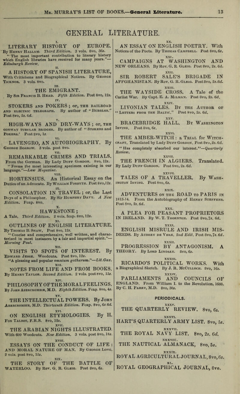 GENERAL LITERATURE. LITERARY HISTORY OF EUROPE. By Henry Hallam. Third Edition. 3 vols. 8vo, 36s. “ The most important contribution to literary history •which English libraries have received for many years.”— Edinburgh Review, n. A HISTORY OF SPx\NISH LITERATURE, With Criticisms and Biographical Notices. By George Ticknor. 3 vols. 8vo. III. THE EMIGRANT. By Sir Francis B. Head. Fifth Edition. Post 8vo, \2s. IV. STOKERS AND POKERS ; or, the railroad and electric telegraph. By author of “ Bubbles.” Post 8vo, 2s. &d. HIGH-WAYS AND DRY-WAYS ; or, THE CONWAY TUBULAR BRIDGES. By autliOF of “ Stokers and Pokers.’ Post 8vo, U, VI. LAVENGRO, AN AUTOBIOGRAPHY. By George Borrow. 3 vols. post 8vo. REMARKABLE CRIMES AND TRIALS. From the German. By Lady Duff Gordon. 8vo, \2s. “Forms the most interesting specimen existing in our language.”—Law Magazine. VIII. HORTENSIUS. An Historical Essay on the Duties of an Advocate. By William Forsyth. Post 8vo,12s. XX. AN ESSAY ON ENGLISH POETRY. With Notices of the Poets. By Thomas Campbell. Post 8vo, 65. CAMPAIGNS AT ^WASHINGTON AND NEW ORLEANS. By Rev. G. R. Gleig. Post 8vo, 25. 6d. XXII. SIR ROBERT SALE’S BRIGADE IN AFFGHANISTAN. By Rev. G. R. Gleig. Post8vo, 25.6cf. XXIII. THE WAYSIDE CROSS. A Tale of the Carlist War. By Capt. E. A. Milman. Post 8vo, 25. 6d. XXIV. LIVONIAN TALES. By the Author of “ Letters from the Baltic.” Post 8vo, 25. 6«i. BRACEBRIDGE HALL. By Washington Irving, Post 8vo, 65. XXVI. THE AMBER-WITCH : a Trial for Witch- craft. Translated by Lady Duff Gordon. Post 8vo,25. 6cf. “ Has completely absorbed our interest.”—Quarterly Review. XXVII. THE FRENCH IN ALGIERS. Translated. By Lady Duff Gordon. Post 8vo, 2s. 6d. xxvni. TALES OF A TRAVELLER. By Wash- ington Irving. PostSvo, 65. CONSOLATION IN TRAVEL ; or, the Last Days of a Philosopher. By Sir Humphry Davy. A New Edition. Fcap. 8vo. HAWKSTONE ; A Tale. Third Edition. 2 vols. fcap. 8vo, 125. XI. OUTLINES OF ENGLISH LITERATURE. By Thomas B. Shaw, Post 8vo, 125. “Concise and comprehensive, well written, and charac- terised in most instances by a fair and impartial spirit.”— Morning Post. XII. VISITS TO SPOTS OF INTEREST. By Edward Jesse. Woodcuts. Post 8vo, 125. “A pleasing and popular omnium gatherum.—Lit.Gaz. XIII. NOTES FROM LIFE AND FROM BOOKS. By Henry Taylor. Second Edition. 2 vols. postttvo, 155. XIVi PHILOSOPHY OF THE MORAL FEELINGS. By John Abercrombie, M.D. Eighth Edition. Fcap. 8vo, 45. XXIX. ADVENTURES on the ROAD to PARTS in 1813-14. From the Autobiography of Henry Steffens. Post 8vo, 2s. 6d. XXX. A PLEA FOR PEASANT PROPRIETORS IN IRELAND. By W. T. Thornton. Post 8vo, 7s. 6d. XXXI. ENGLISH MISRULE AND IRISH MIS- DEEDS. By Aubrey de Verb. 2;id Edit. Post 8vo,75.6d. XXXII. PROGRESSION BY ANTAGONISM. A THEORY. By Lord Lindsay. 8vo, 65. XXXIII. RICARDO’S POLITICAL WORKS. With a Biographical Sketch. By J. R. McCulloch. 8vo, I65. XXXIV. PARLIAMENTS AND COUNCILS OF ENGLAND. From William I. to the Revolution, 1688. By C. H. Parry, M.D. 8vo, 305. XV. THE INTELLECTUAL POWERS. By John Abrrcrombie, M.D. Thirteenth Edition. Fcap. 8vo, 65.6d. XVI. ON ENGLISH ETYMOLOGIES. By H. Fox Talbot, F.R.S. 8vo, 125. XVII. THE ARABIAN NIGHTS ILLUSTRATED. With 600 Woodcuts. New Edition. 3 vols. post 8vo, I85. XVIII. ESSAYS ON THE CONDUCT OF LIFE : AND MORAL NATURE OF MAN. By George Long. 2 vols. post 8vo, 1-25. THE STORY OF THE BATTLE OF WATERLOO. By Rev, G. R. Gleig. Post 8vo, 65. PERIODICALS. XXXV. THE QUARTERLY REVIEW. 8vo, 65. XXXVI. HART’S QUARTERLY ARMY LIST. 8vo, bs. XXXVII. THE ROYAL NAVY LIST. 8vo, 2s. Qd. xxxviir. THE NAUTICAL ALMANACK, 8vo, 5s. ‘ XXXIX. ROYAL AGRICULTURAL JOURNAL, 8vo, 6s. ROYAL GEOGRAPhTcaL JOURNAL, 8vo.