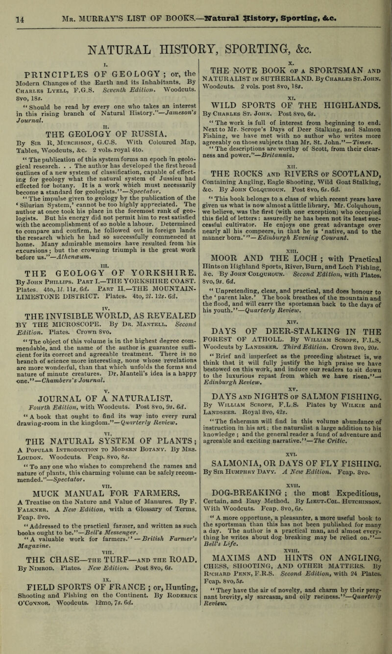 NATURAL HISTORY, SPORTING, &c. PRINCIPLES OF GEOLOGY; or, the Modern Changes of the Earth and its Inhabitants. By Charles Lyell, F.G.S. Seventh Edition. Woodcuts. 8vo, 18jf. “ Should be read by every one who takes an interest in this rising branch of Natural History.”— Journal. THE GEOLOGY OF RUSSIA. By Sir R. Murchison, G.C.S. With Coloured Map, Tables, Woodcuts, &c. 2 vols. royal 4to. “ The publication of this system forms an epoch in geolo- gical research. . . The author has developed the first broad outlines of a new system of classification, capable of effect- ing for geology what the natural system of Jussieu had effected for botany. It is a work which must necessarily become a standard for geologists.”— “The impulse given to geology by the publication of the ‘ Silurian System,’ cannot be too highly appreciated. The author at once took his place in the foremost rank of geo- logists. But his energy did not permit him to rest satisfied with the accomplishment of so noble a labour. Determined to compare and confirm, he followed out in foreign lands the research which he had so successfully commenced at home. Many admirable memoirs have resulted from his excursions; but the crowning triumph is the great work before us.”—Athenaeum. III. THE GEOLOGY OF YORKSHIRE. By John Phillips. Part I.—THE YORKSHIRE COAST. Plates. 4to, H. lU. 6d. Part II.—THE MOUNTAIN- LIMESTONE DISTRICT. Plates. 4to, 21. Us. Qd. iv. THE INVISIBLE WORLD, AS REVEALED BY THE MICROSCOPE. By Dr. Mantell. Second Edition. Plates. Crown 8vo. “ The obiect of this volume is in the highest degree com- mendable, and the name of the author is guarantee suffi- cient for its correct and agreeable treatment. There is no branch of science more interesting, none whose revelations are more wonderful, than that which unfolds the forms and nature of minute creatures. Dr. MantelTs idea is a happy one.”—Chambers's Journal. JOURNAL OF A NATURALIST. Fourth Edition, with Woodcuts. Post 8vo, 9^. 6ii. “ A book that ought to find its way into every rural drawing-room in the kingdom.”—Quarterly Review. VI. THE NATURAL SYSTEM OF PLANTS; A Popular Introduction to Modern Botany. By Mrs. Loudon. Woodcuts. Fcap. 8vo, 8s. “ To any one who wishes to comprehend the names and nature of plants, this charming volume can be safely recom- mended.”—Spectator. VII. MUCK MANUAL FOR FARMERS. A Treatise on the Nature and Value of Manures. By F. Falkner. a New Edition, with a Glossary of Terms. Fcap. 8vo. “Addressed to the practical farmer, and written as such books ought to he.—Bell's Messenger. “A valuable work for farmers.”—British Farmer's Magazine. VIII. THE CHASE—the TURF—and the ROAD. By Nimrod. Plates. New Edition. Post 8vo, 6s. FIELD SPORTS OF^'fRANCE ; or, Hunting, Shooting and Fishing on the Continent. By Roderick O’Connor. Woodcuts. 12mo, 'Is. Gd. THE NOTE BOOK of a SPORTSMAN and NATURALIST in SUTHERLAND. By Charles St. John. Woodcuts. 2 vols. post 8vo, 18s. WILD SPORTS OF* THE HIGHLANDS. By Charles St. John. Post 8vo, 6s. “ The work is full of interest from beginning to end. Next to Mr. Scrope’s Days of Deer Stalking, and Salmon Fishing, we have met with no author who writes more agreeably on those subjects than Mr. St. John.”—Times. “ The descriptions are worthy of Scott, from their clear- ness and power.”—Britannia. XII. THE ROCKS AND RIVERS of SCOTLAND, Containing Angling, Eagle Shooting, Wild Goat Stalking, &c. By John Colquhoun. Post 8vo, 6s. Gd. “ This book belongs to a class of which recent years have given us what is now almost a little library. Mr. Colquhoun, we believe, was the first (with one exception) who occupied this field of letters : assuredly he has been not its least suc- cessful cultivator. He enjoys one great advantage over nearly all his compeers, in that he is ‘ native, and to the manner hoxn.' —Edinburgh Evening Courant. XIII. MOOR AND THE LOCH ; with Practical Hints on Highland Sports, River, Burn, and Loch Fishing, &c. By John Colquhoun. Second Edition, with Plates! 8vo, 9^. Gd. “ Unpretending, clear, and practical, and does honour to the ‘ parent lake.’ The book breathes of the mountain and the flood, and will carrv the sportsman back to the days of his youth.”—Quarterly Review. XIV. DAYS OF DEER-STALKING IN THE FOREST OF ATHOLL. By William Scrope, F.L.S. Woodcuts by Landseer. Third Edition. Crown 8vo, 20^. “ Brief and imperfect as the preceding abstract is, we think that it will fully justify the high praise we have bestowed on this work, and induce our readers to sit down to the luxurious repast from which we have risen.”— Edinburgh Review, XV. DAYS AND NIGHTS of SALMON FISHING. By William Scrope, F.L.S. Plates by Wilkie and Landseer. Royal 8vo, 42s. “The fisherman will find in this volume abundance of instruction in his art; the naturalist a large addition to his knowledge ; and the general reader a fund of adventure and agreeable and exciting narrative.”—The Critic. XVI. SALMONIA, OR DAYS OF FLY FISHING. By Sir Humphry Davy. A New Edition. Fcap. 8vo. XVII. DOG-BREAKING ; the most Expeditious, Certain, and Easy Method. By Lieut-Col. Hutchinson. AVith Woodcuts. Fcap. 8vo, 6if. “ A more opportune, a pleasanter, a more useful book to the sportsman than this has not been published for many a day. The author is a practical man, and almost every- thing he writes about dog breaking maybe relied on.”— Bell's Life. XVIII. MAXIMS AND HINTS ON ANGLING, CHESS, SHOOTING, AND OTHER MATTERS. By RmHARD Penn, F.R.S. Second Edition, with 24 Plates. Fcap. Svo,5s. “ They have the air of novelty, and charm by their preg- nant brevity, sly sarcasm, and oily racmesa.—Quarterly Review.